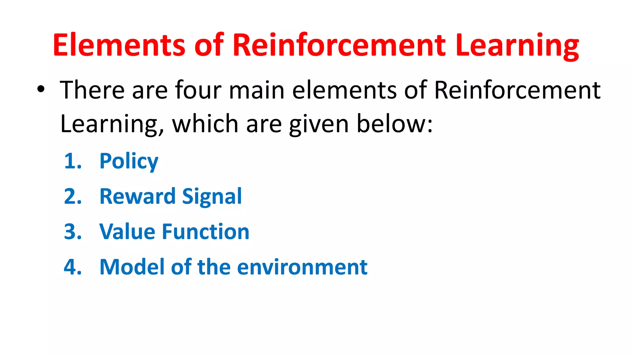 Elements of Reinforcement Learning
• There are four main elements of Reinforcement
Learning, which are given below:
1. Policy
2. Reward Signal
3. Value Function
4. Model of the environment
 