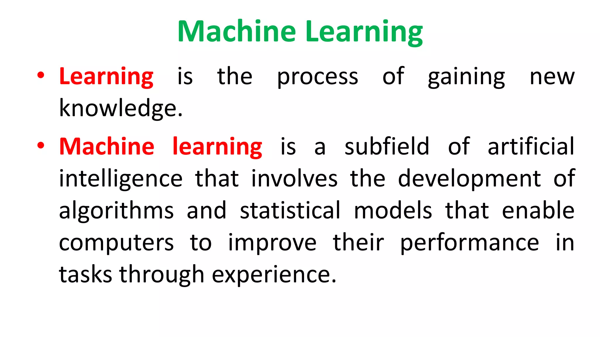 Machine Learning
• Learning is the process of gaining new
knowledge.
• Machine learning is a subfield of artificial
intelligence that involves the development of
algorithms and statistical models that enable
computers to improve their performance in
tasks through experience.
 