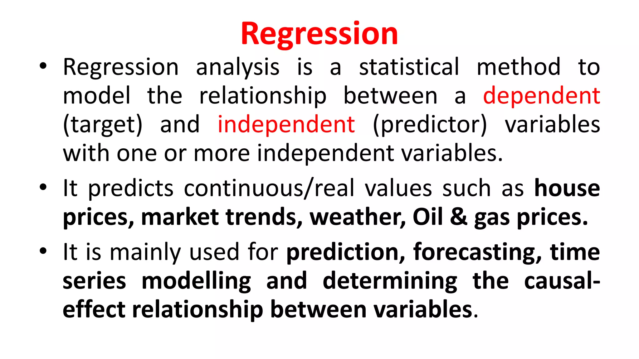 Regression
• Regression analysis is a statistical method to
model the relationship between a dependent
(target) and independent (predictor) variables
with one or more independent variables.
• It predicts continuous/real values such as house
prices, market trends, weather, Oil & gas prices.
• It is mainly used for prediction, forecasting, time
series modelling and determining the causal-
effect relationship between variables.
 