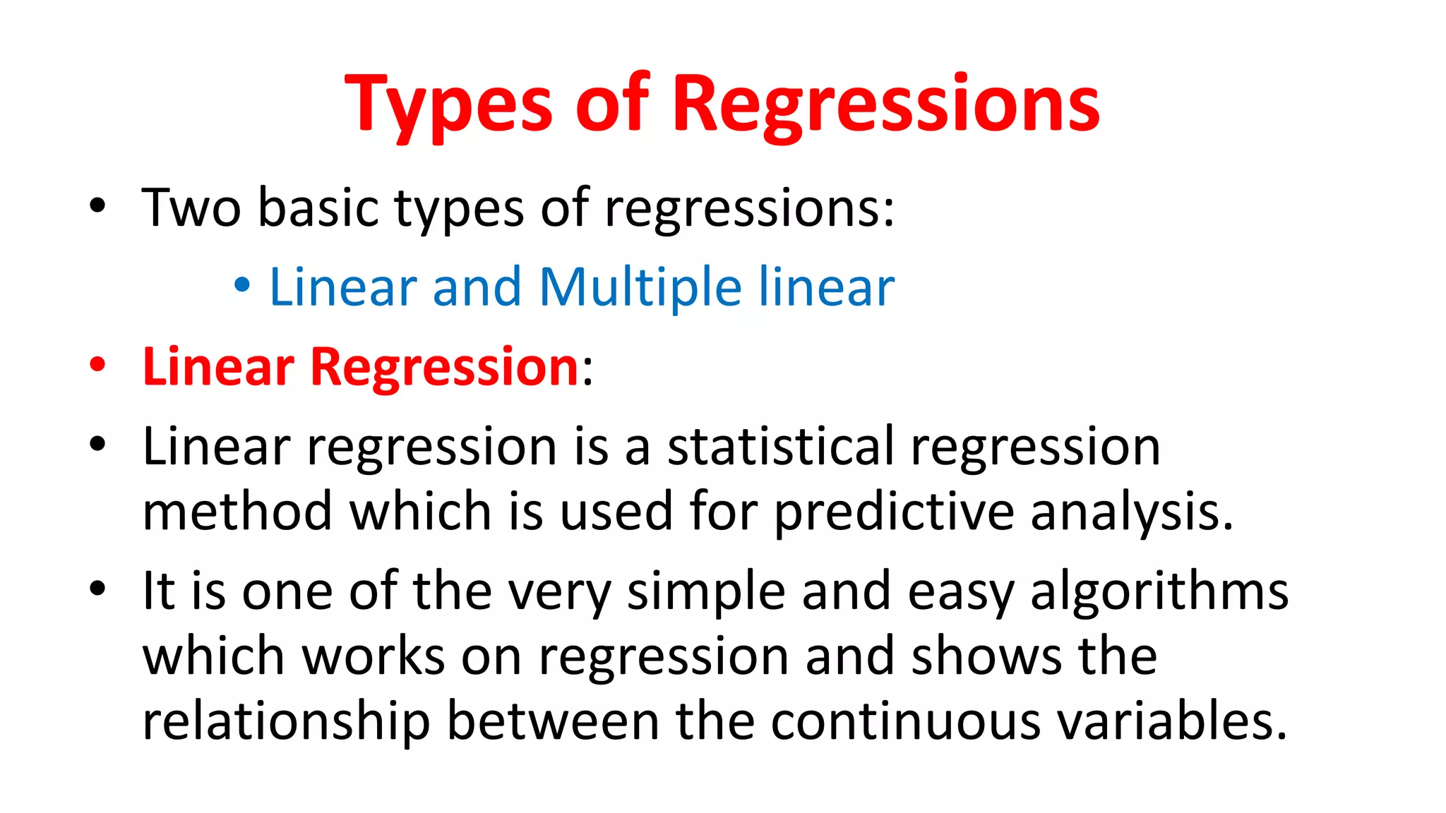 Types of Regressions
• Two basic types of regressions:
• Linear and Multiple linear
• Linear Regression:
• Linear regression is a statistical regression
method which is used for predictive analysis.
• It is one of the very simple and easy algorithms
which works on regression and shows the
relationship between the continuous variables.
 