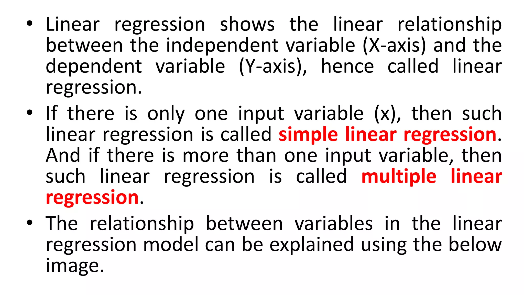 • Linear regression shows the linear relationship
between the independent variable (X-axis) and the
dependent variable (Y-axis), hence called linear
regression.
• If there is only one input variable (x), then such
linear regression is called simple linear regression.
And if there is more than one input variable, then
such linear regression is called multiple linear
regression.
• The relationship between variables in the linear
regression model can be explained using the below
image.
 