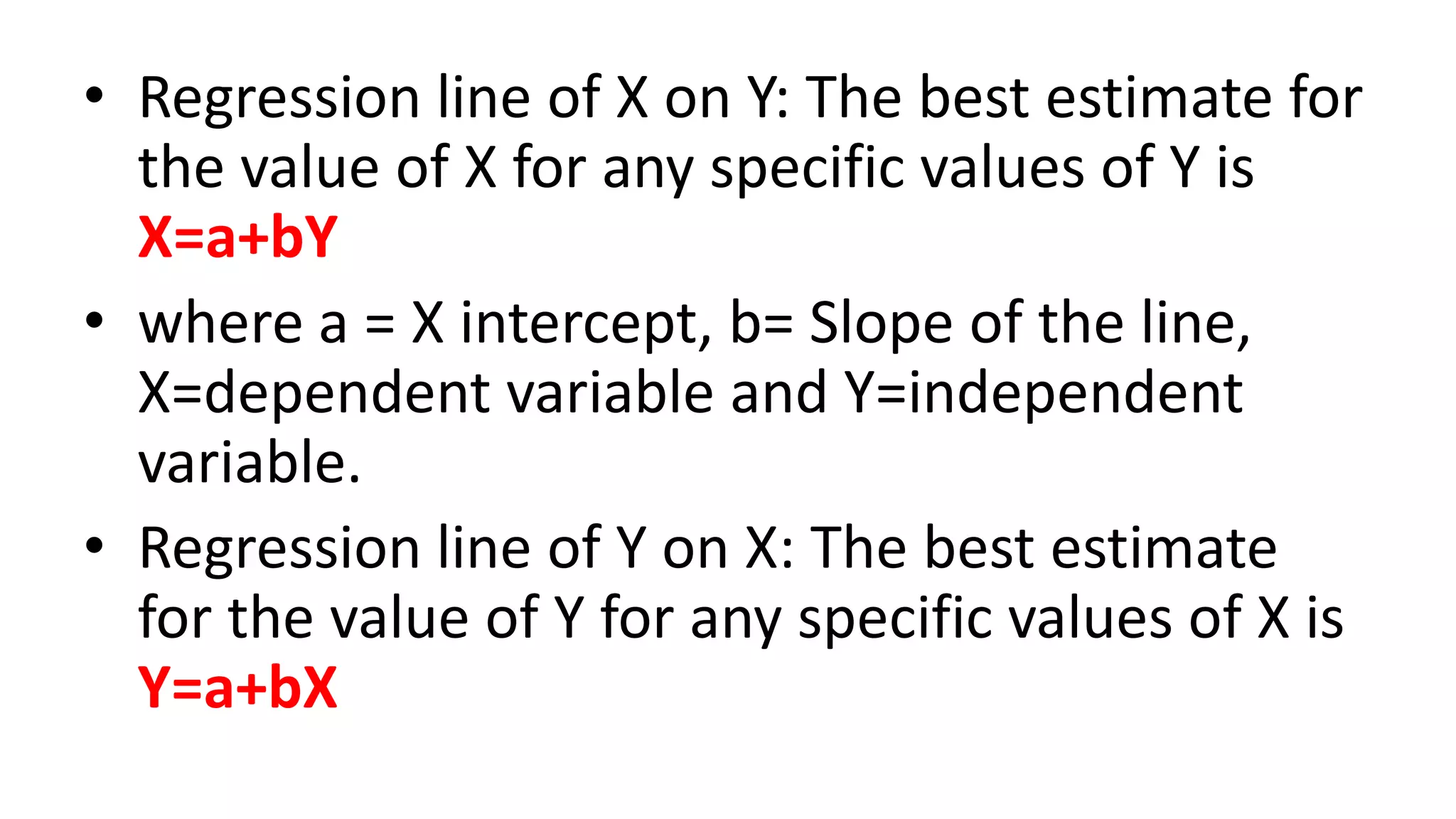 • Regression line of X on Y: The best estimate for
the value of X for any specific values of Y is
X=a+bY
• where a = X intercept, b= Slope of the line,
X=dependent variable and Y=independent
variable.
• Regression line of Y on X: The best estimate
for the value of Y for any specific values of X is
Y=a+bX
 