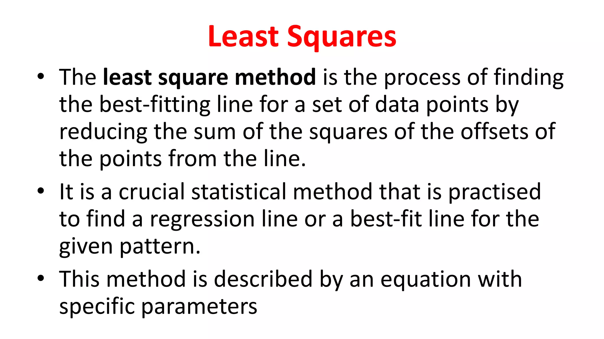 Least Squares
• The least square method is the process of finding
the best-fitting line for a set of data points by
reducing the sum of the squares of the offsets of
the points from the line.
• It is a crucial statistical method that is practised
to find a regression line or a best-fit line for the
given pattern.
• This method is described by an equation with
specific parameters
 