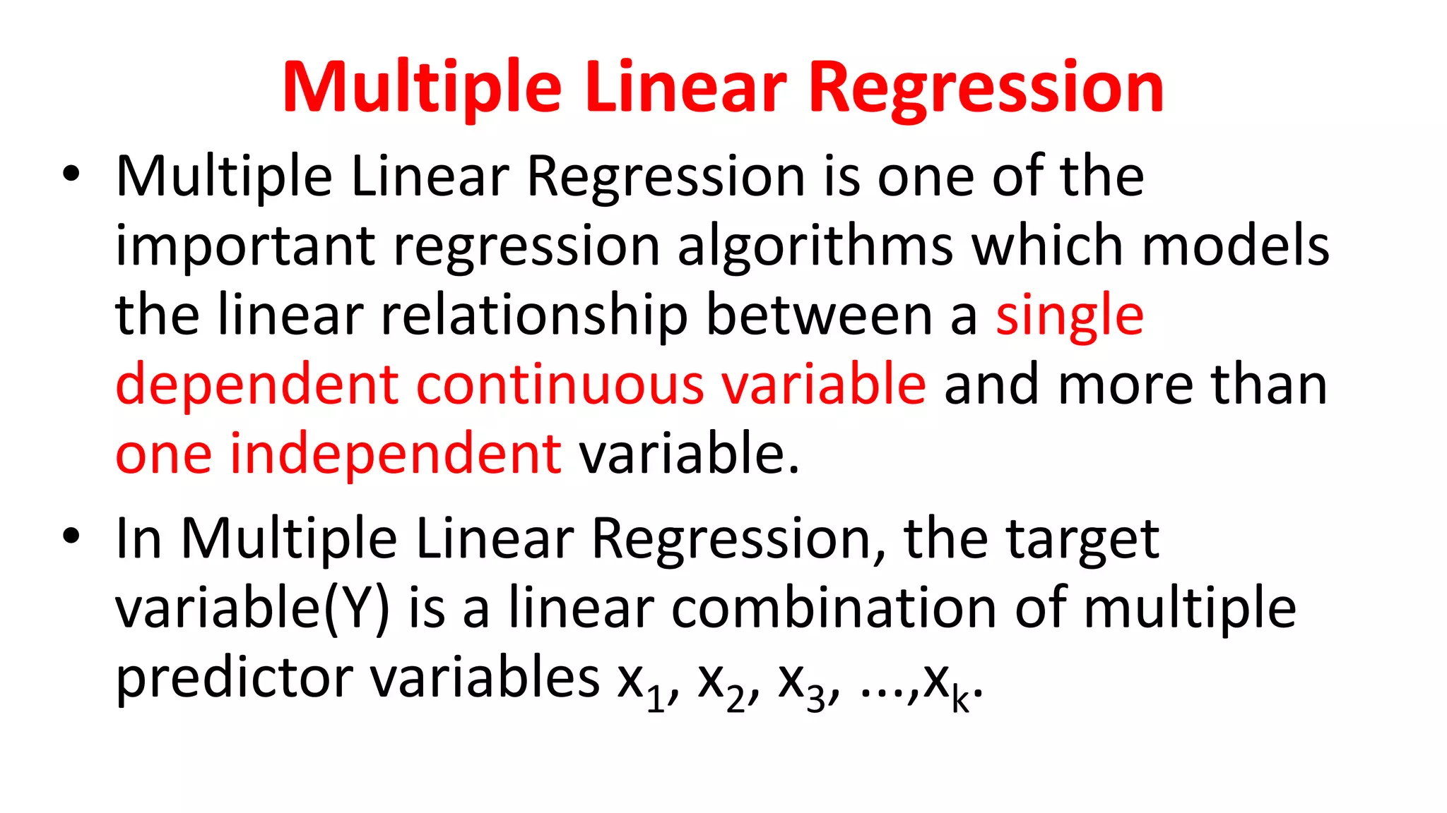 Multiple Linear Regression
• Multiple Linear Regression is one of the
important regression algorithms which models
the linear relationship between a single
dependent continuous variable and more than
one independent variable.
• In Multiple Linear Regression, the target
variable(Y) is a linear combination of multiple
predictor variables x1, x2, x3, ...,xk.
 