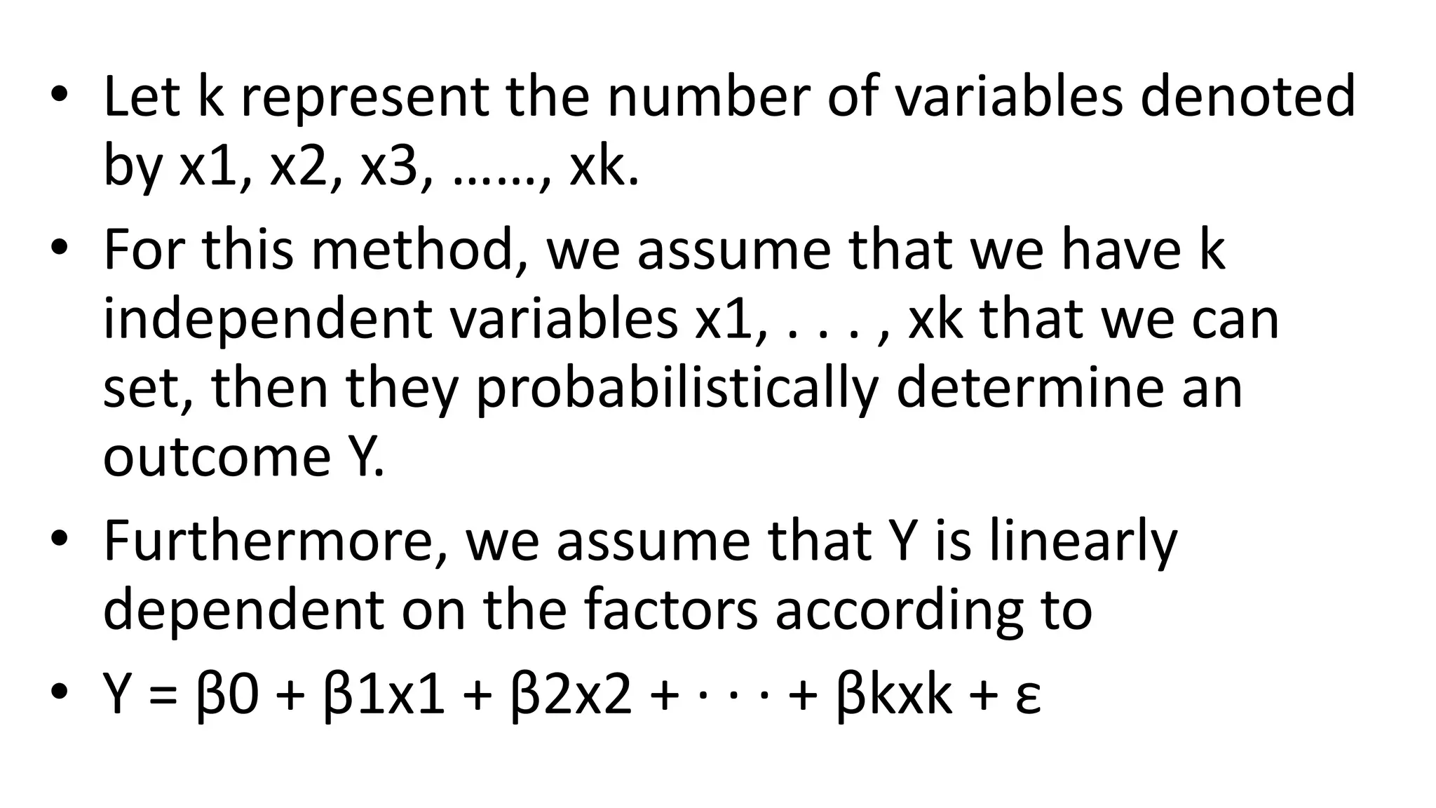 • Let k represent the number of variables denoted
by x1, x2, x3, ……, xk.
• For this method, we assume that we have k
independent variables x1, . . . , xk that we can
set, then they probabilistically determine an
outcome Y.
• Furthermore, we assume that Y is linearly
dependent on the factors according to
• Y = β0 + β1x1 + β2x2 + · · · + βkxk + ε
 