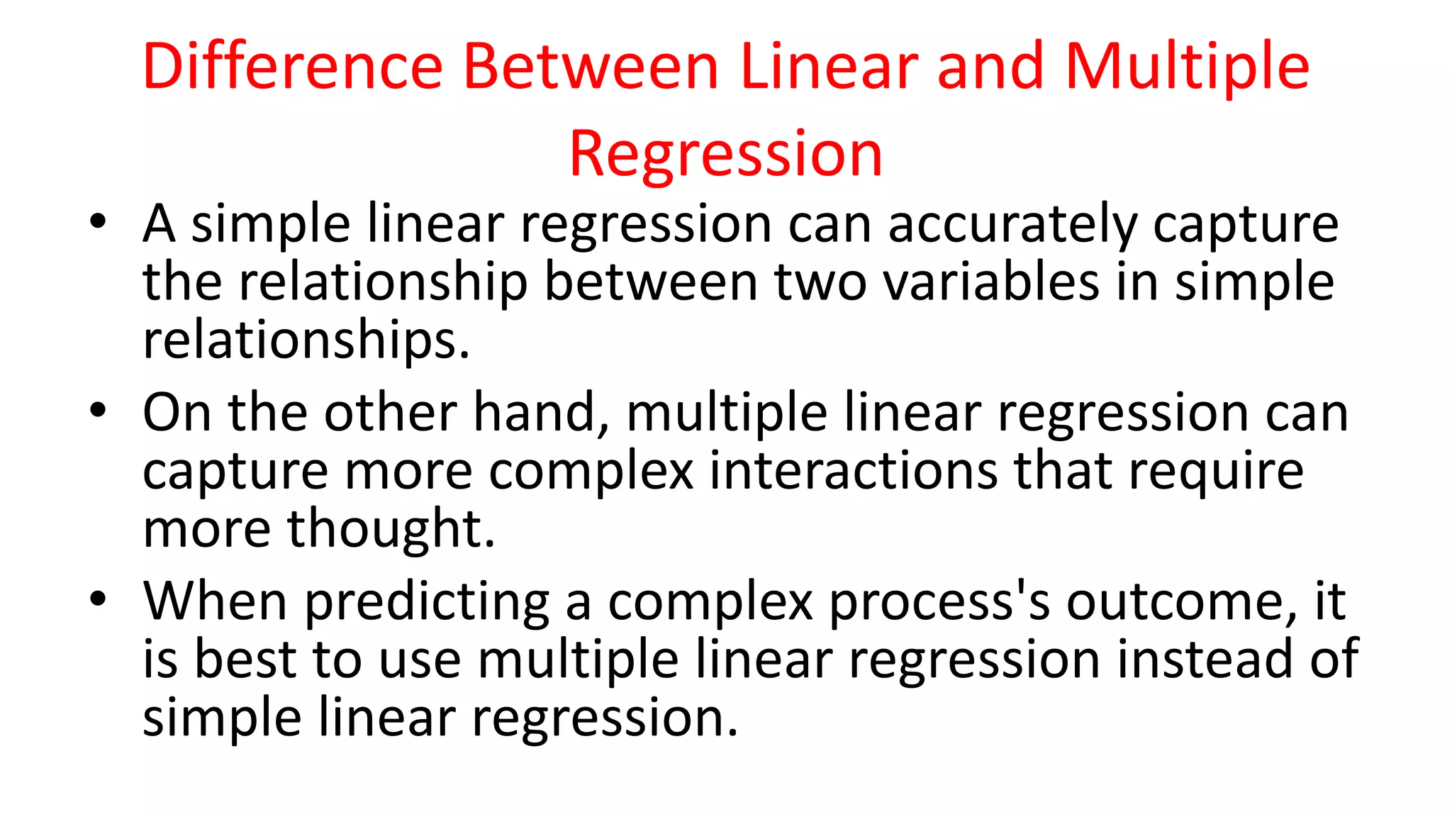 Difference Between Linear and Multiple
Regression
• A simple linear regression can accurately capture
the relationship between two variables in simple
relationships.
• On the other hand, multiple linear regression can
capture more complex interactions that require
more thought.
• When predicting a complex process's outcome, it
is best to use multiple linear regression instead of
simple linear regression.
 