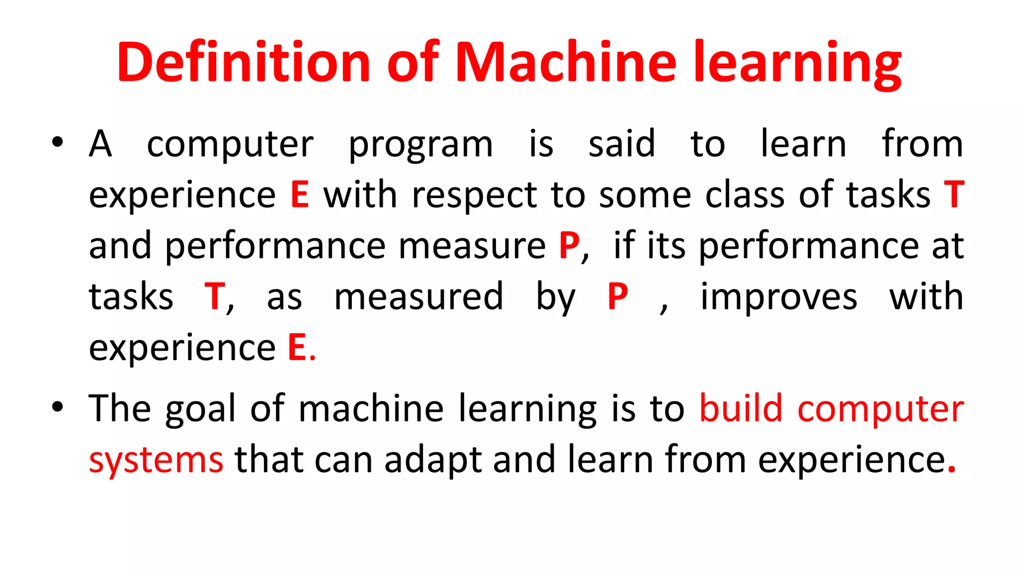 Definition of Machine learning
• A computer program is said to learn from
experience E with respect to some class of tasks T
and performance measure P, if its performance at
tasks T, as measured by P , improves with
experience E.
• The goal of machine learning is to build computer
systems that can adapt and learn from experience.
 