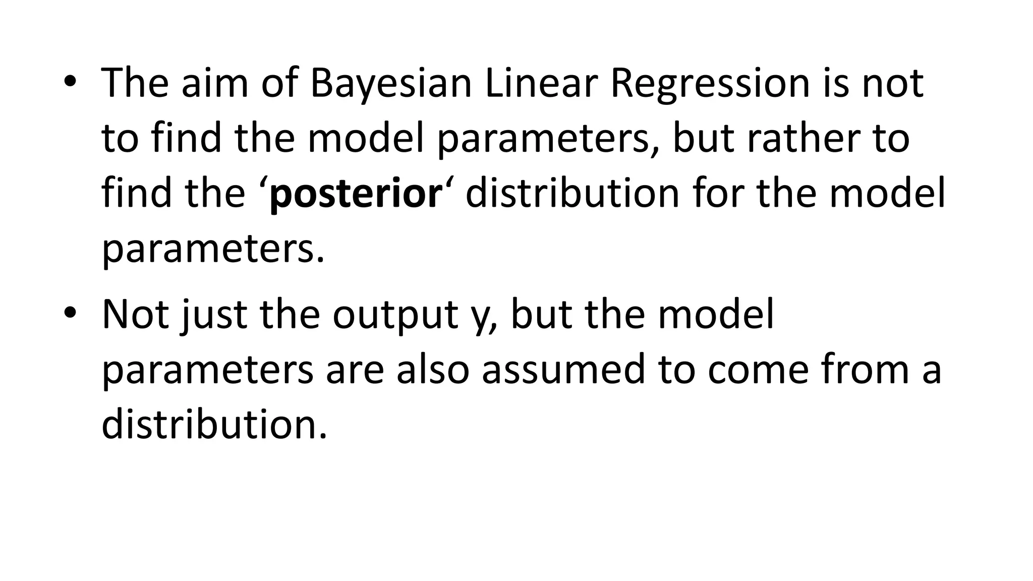 • The aim of Bayesian Linear Regression is not
to find the model parameters, but rather to
find the ‘posterior‘ distribution for the model
parameters.
• Not just the output y, but the model
parameters are also assumed to come from a
distribution.
 
