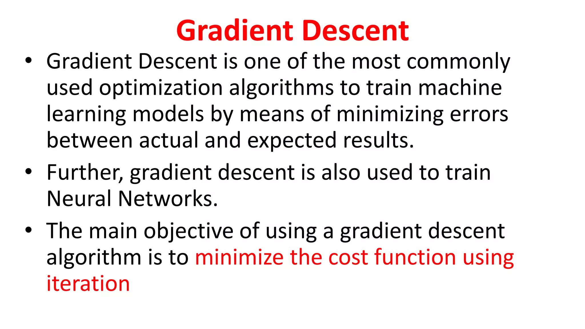 Gradient Descent
• Gradient Descent is one of the most commonly
used optimization algorithms to train machine
learning models by means of minimizing errors
between actual and expected results.
• Further, gradient descent is also used to train
Neural Networks.
• The main objective of using a gradient descent
algorithm is to minimize the cost function using
iteration
 