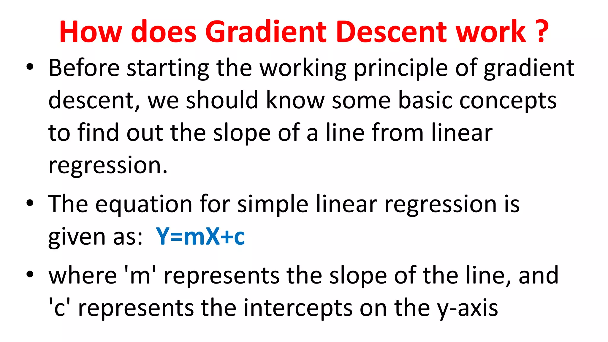 How does Gradient Descent work ?
• Before starting the working principle of gradient
descent, we should know some basic concepts
to find out the slope of a line from linear
regression.
• The equation for simple linear regression is
given as: Y=mX+c
• where 'm' represents the slope of the line, and
'c' represents the intercepts on the y-axis
 