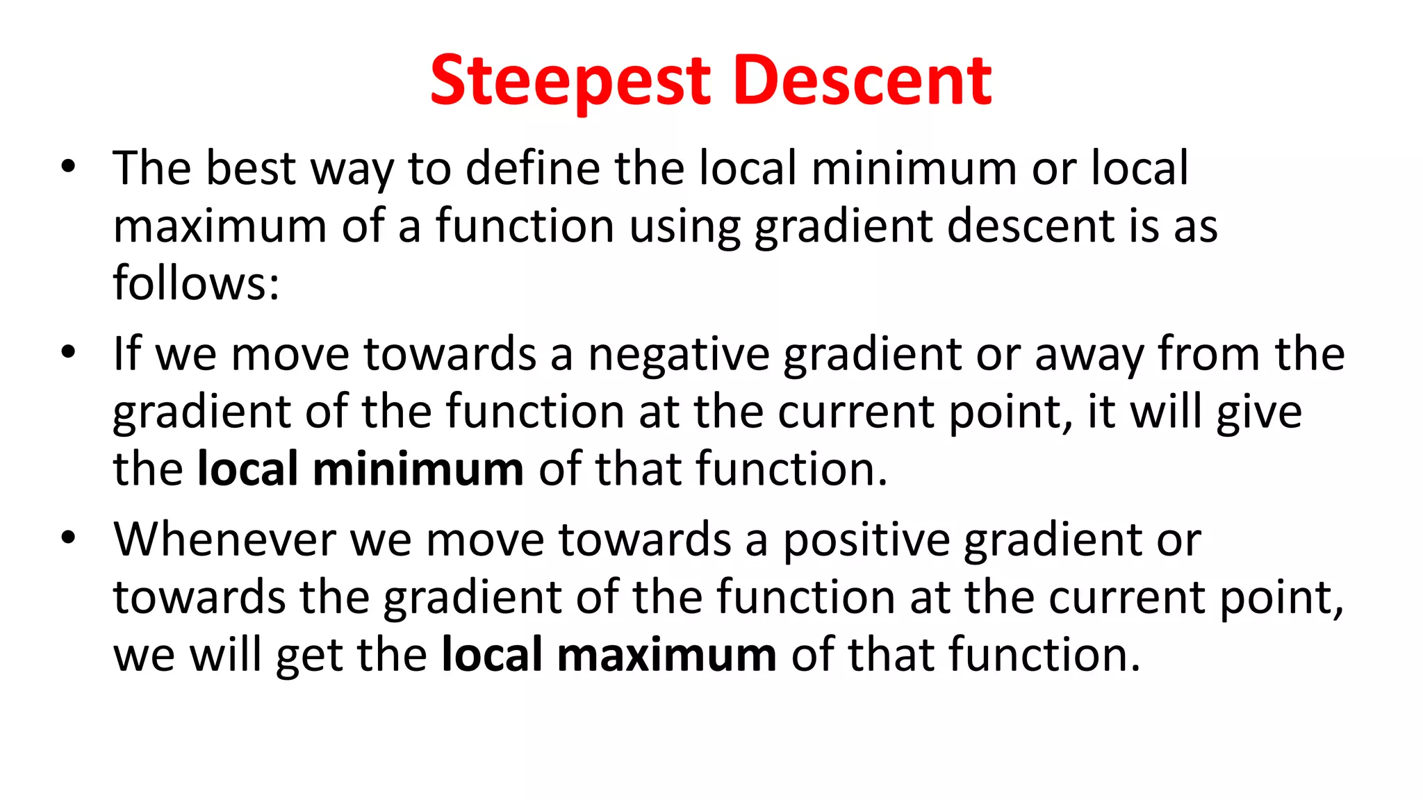 Steepest Descent
• The best way to define the local minimum or local
maximum of a function using gradient descent is as
follows:
• If we move towards a negative gradient or away from the
gradient of the function at the current point, it will give
the local minimum of that function.
• Whenever we move towards a positive gradient or
towards the gradient of the function at the current point,
we will get the local maximum of that function.
 