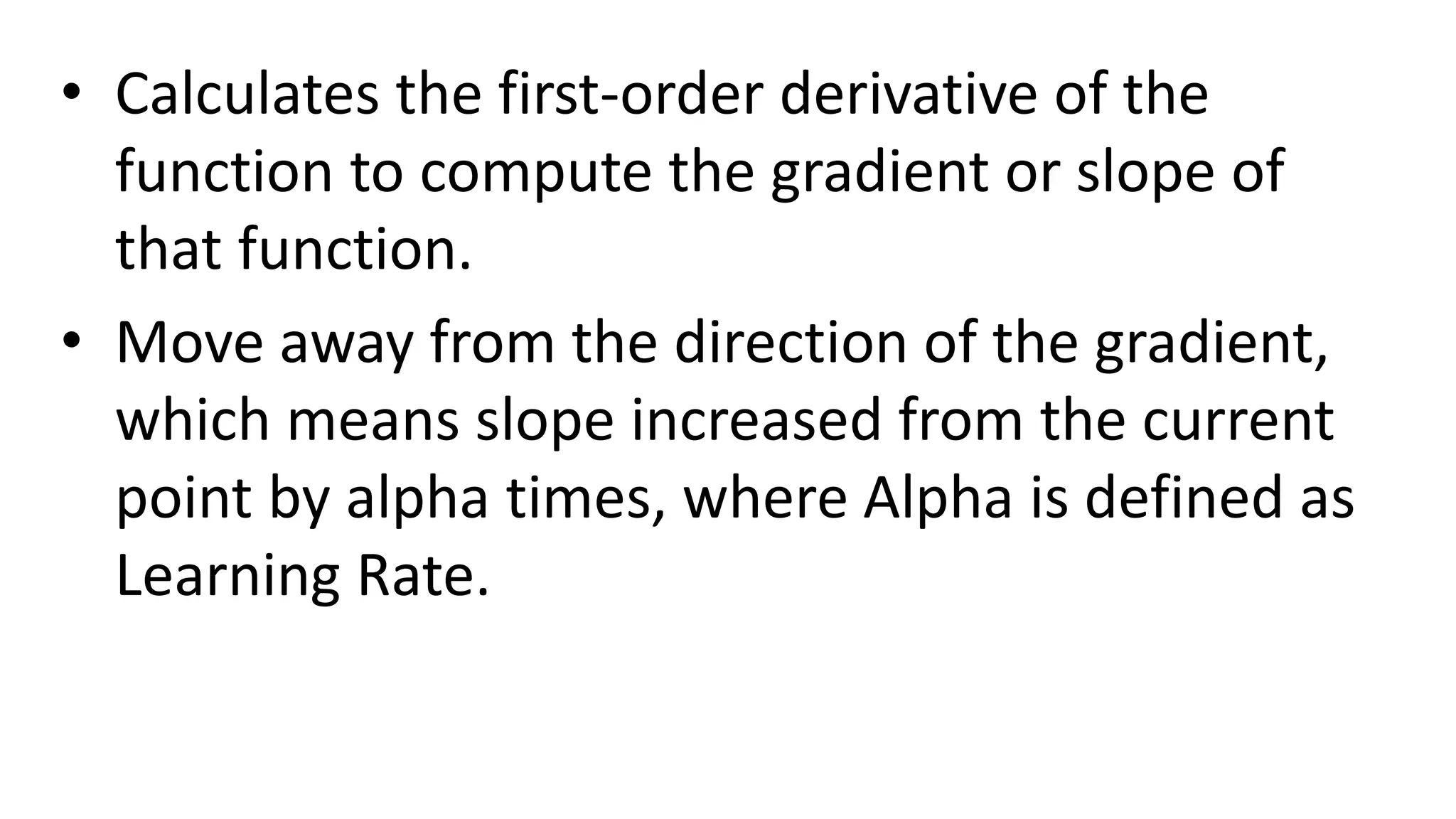 • Calculates the first-order derivative of the
function to compute the gradient or slope of
that function.
• Move away from the direction of the gradient,
which means slope increased from the current
point by alpha times, where Alpha is defined as
Learning Rate.
 
