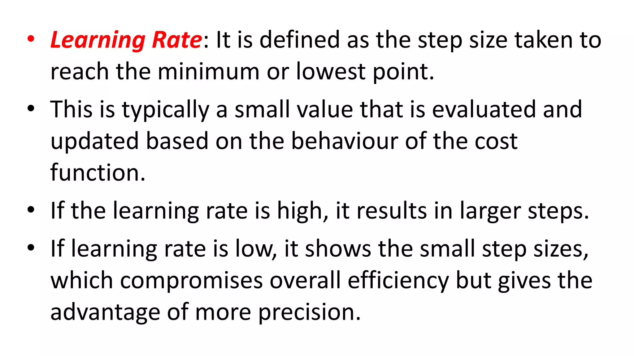 • Learning Rate: It is defined as the step size taken to
reach the minimum or lowest point.
• This is typically a small value that is evaluated and
updated based on the behaviour of the cost
function.
• If the learning rate is high, it results in larger steps.
• If learning rate is low, it shows the small step sizes,
which compromises overall efficiency but gives the
advantage of more precision.
 
