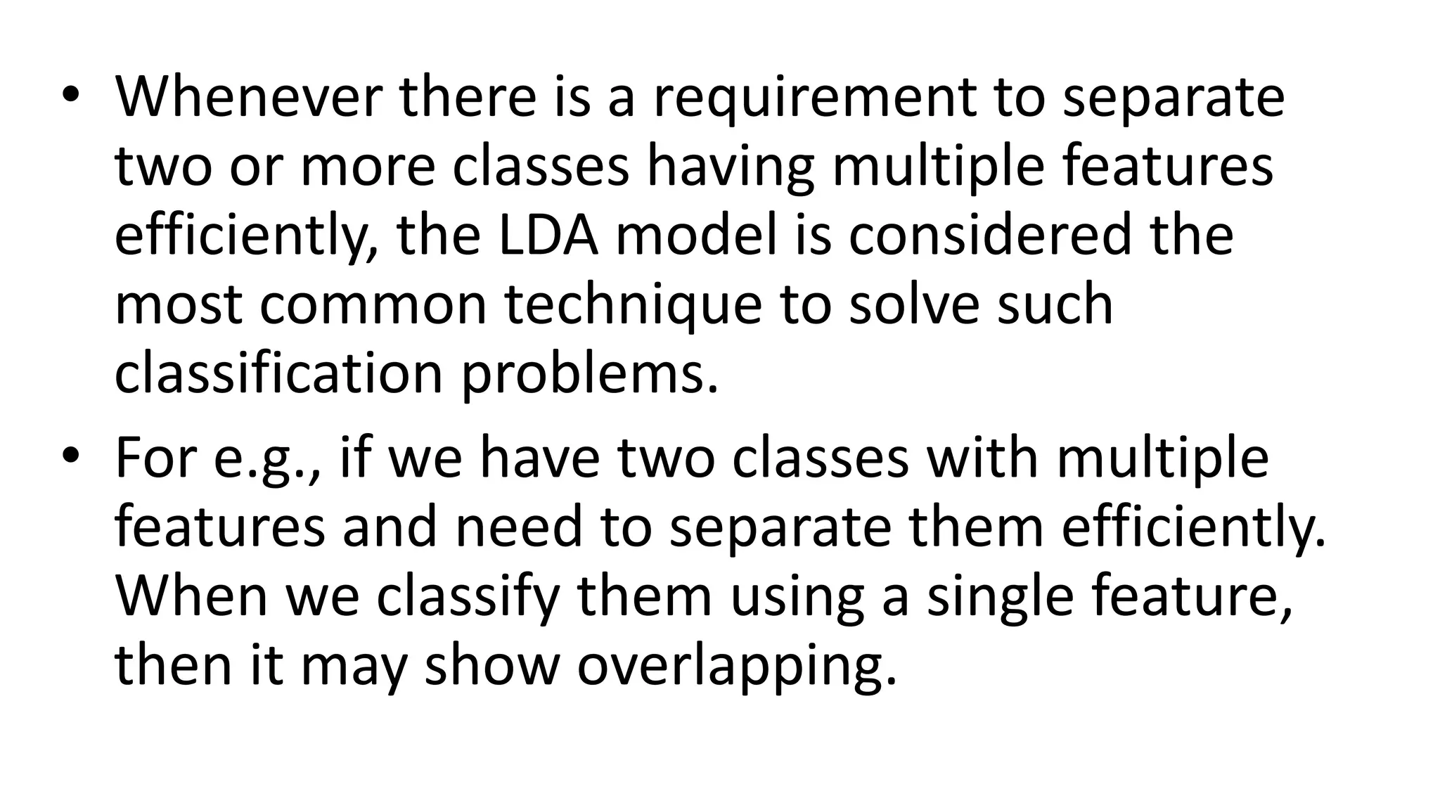 • Whenever there is a requirement to separate
two or more classes having multiple features
efficiently, the LDA model is considered the
most common technique to solve such
classification problems.
• For e.g., if we have two classes with multiple
features and need to separate them efficiently.
When we classify them using a single feature,
then it may show overlapping.
 