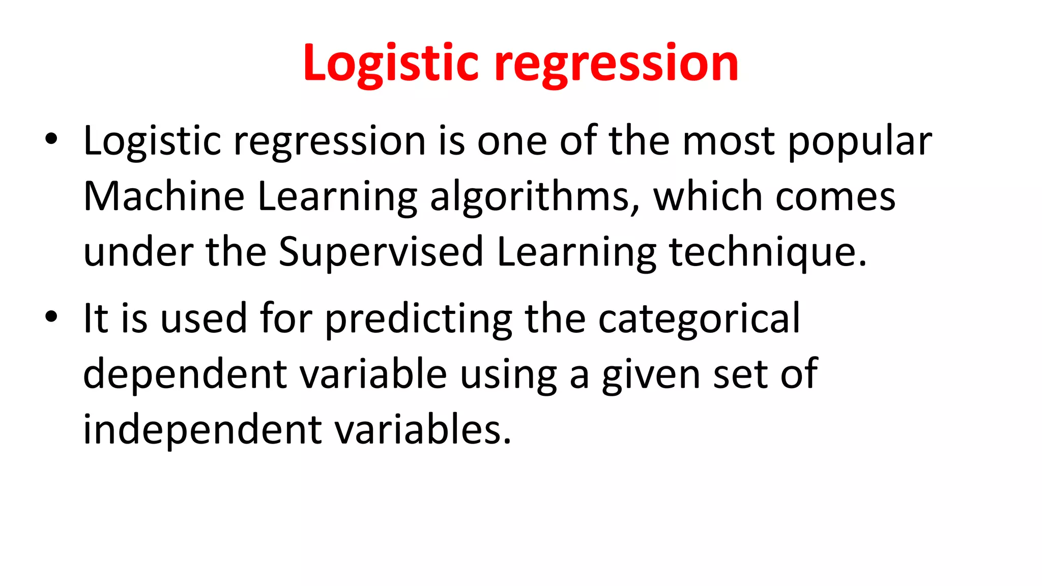 Logistic regression
• Logistic regression is one of the most popular
Machine Learning algorithms, which comes
under the Supervised Learning technique.
• It is used for predicting the categorical
dependent variable using a given set of
independent variables.
 