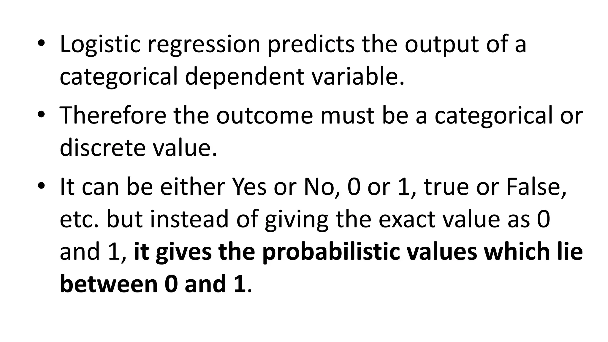 • Logistic regression predicts the output of a
categorical dependent variable.
• Therefore the outcome must be a categorical or
discrete value.
• It can be either Yes or No, 0 or 1, true or False,
etc. but instead of giving the exact value as 0
and 1, it gives the probabilistic values which lie
between 0 and 1.
 