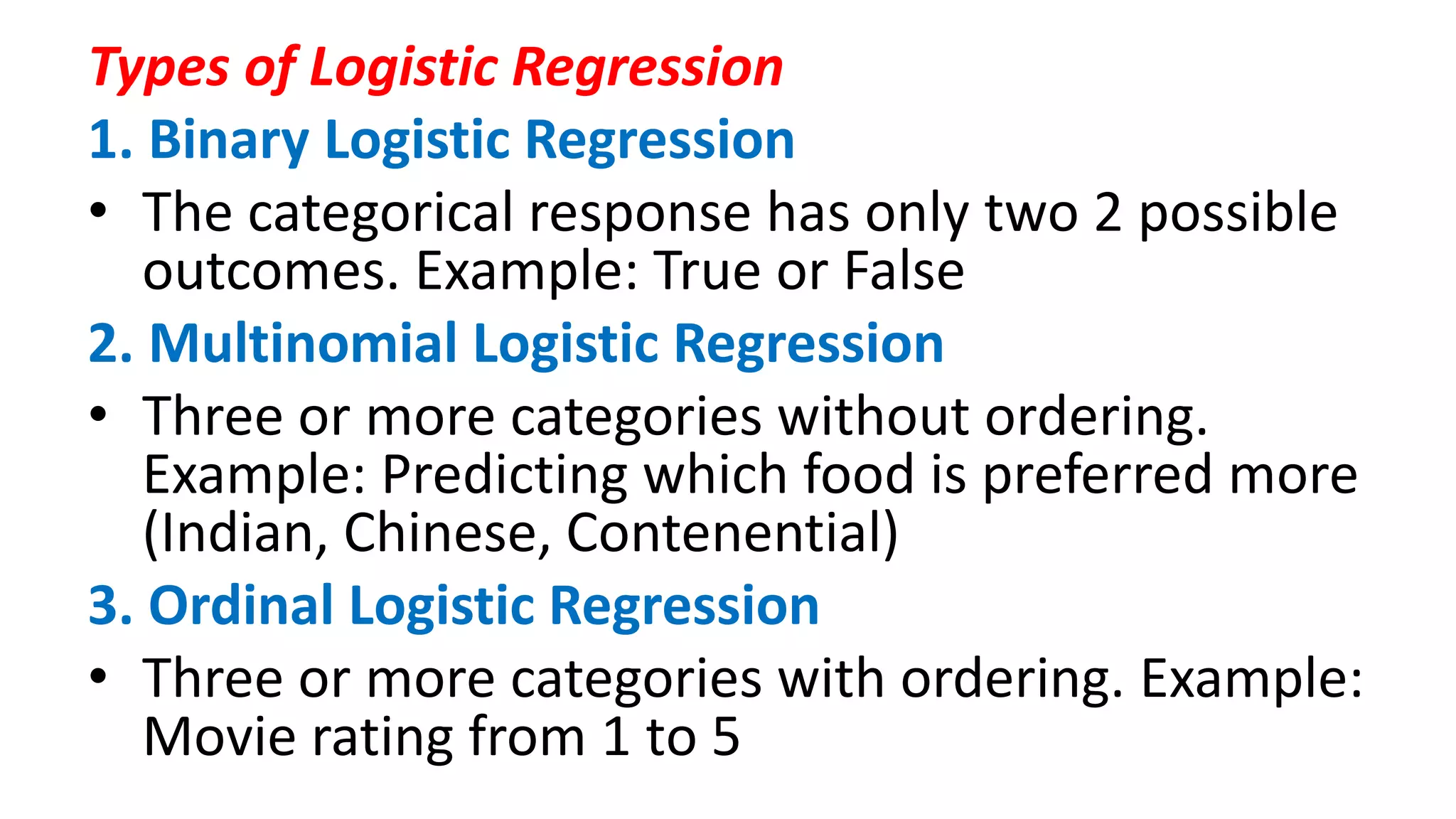 Types of Logistic Regression
1. Binary Logistic Regression
• The categorical response has only two 2 possible
outcomes. Example: True or False
2. Multinomial Logistic Regression
• Three or more categories without ordering.
Example: Predicting which food is preferred more
(Indian, Chinese, Contenential)
3. Ordinal Logistic Regression
• Three or more categories with ordering. Example:
Movie rating from 1 to 5
 