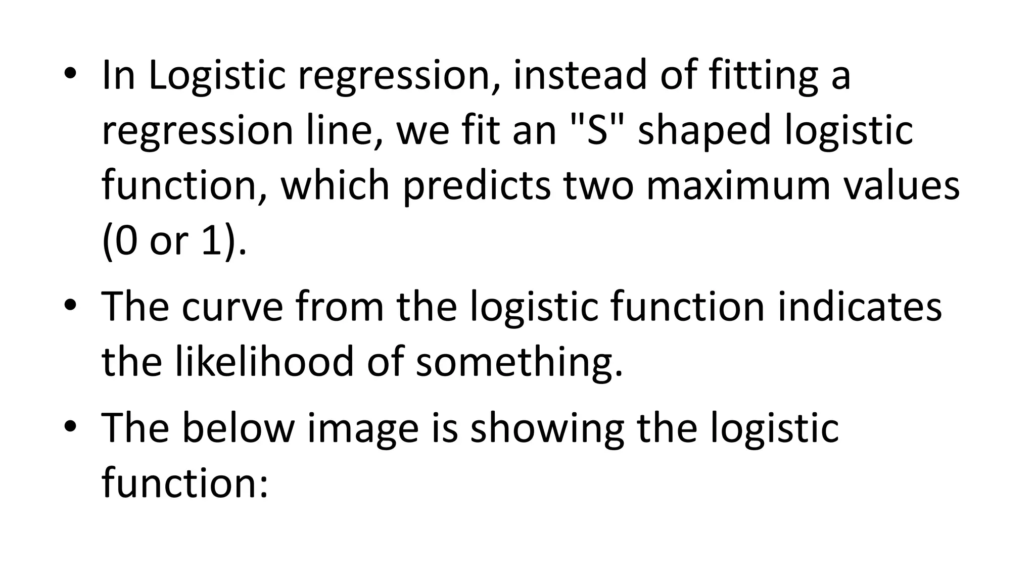 • In Logistic regression, instead of fitting a
regression line, we fit an "S" shaped logistic
function, which predicts two maximum values
(0 or 1).
• The curve from the logistic function indicates
the likelihood of something.
• The below image is showing the logistic
function:
 