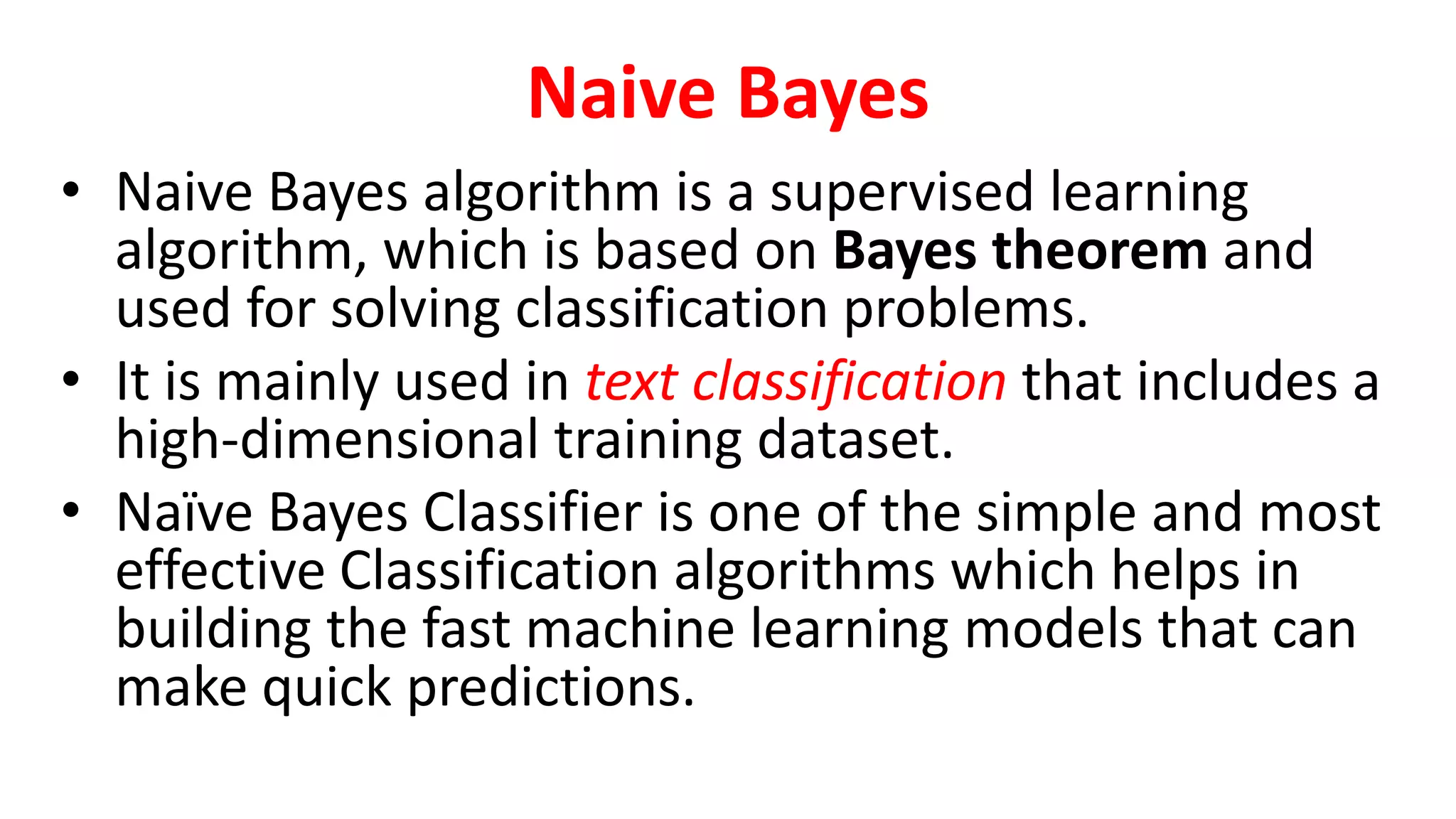 Naive Bayes
• Naive Bayes algorithm is a supervised learning
algorithm, which is based on Bayes theorem and
used for solving classification problems.
• It is mainly used in text classification that includes a
high-dimensional training dataset.
• Naïve Bayes Classifier is one of the simple and most
effective Classification algorithms which helps in
building the fast machine learning models that can
make quick predictions.
 