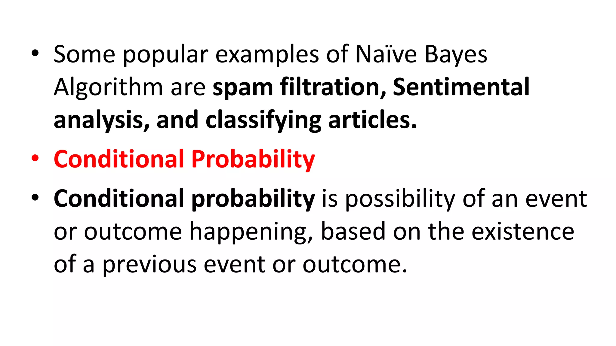 • Some popular examples of Naïve Bayes
Algorithm are spam filtration, Sentimental
analysis, and classifying articles.
• Conditional Probability
• Conditional probability is possibility of an event
or outcome happening, based on the existence
of a previous event or outcome.
 