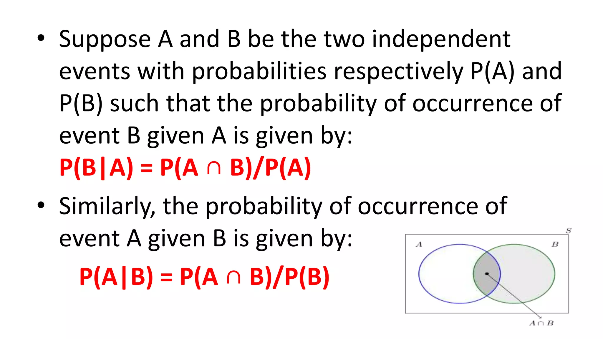 • Suppose A and B be the two independent
events with probabilities respectively P(A) and
P(B) such that the probability of occurrence of
event B given A is given by:
P(B|A) = P(A ∩ B)/P(A)
• Similarly, the probability of occurrence of
event A given B is given by:
P(A|B) = P(A ∩ B)/P(B)
 