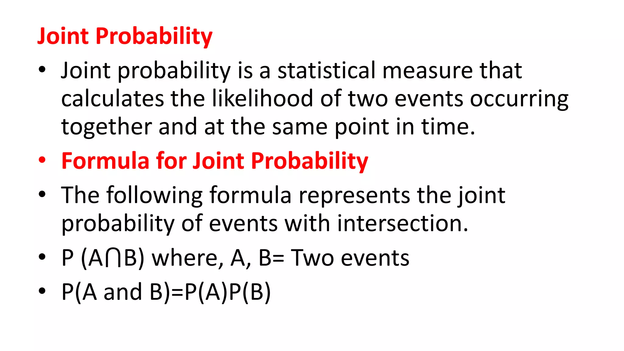 Joint Probability
• Joint probability is a statistical measure that
calculates the likelihood of two events occurring
together and at the same point in time.
• Formula for Joint Probability
• The following formula represents the joint
probability of events with intersection.
• P (A⋂B) where, A, B= Two events
• P(A and B)=P(A)P(B)
 