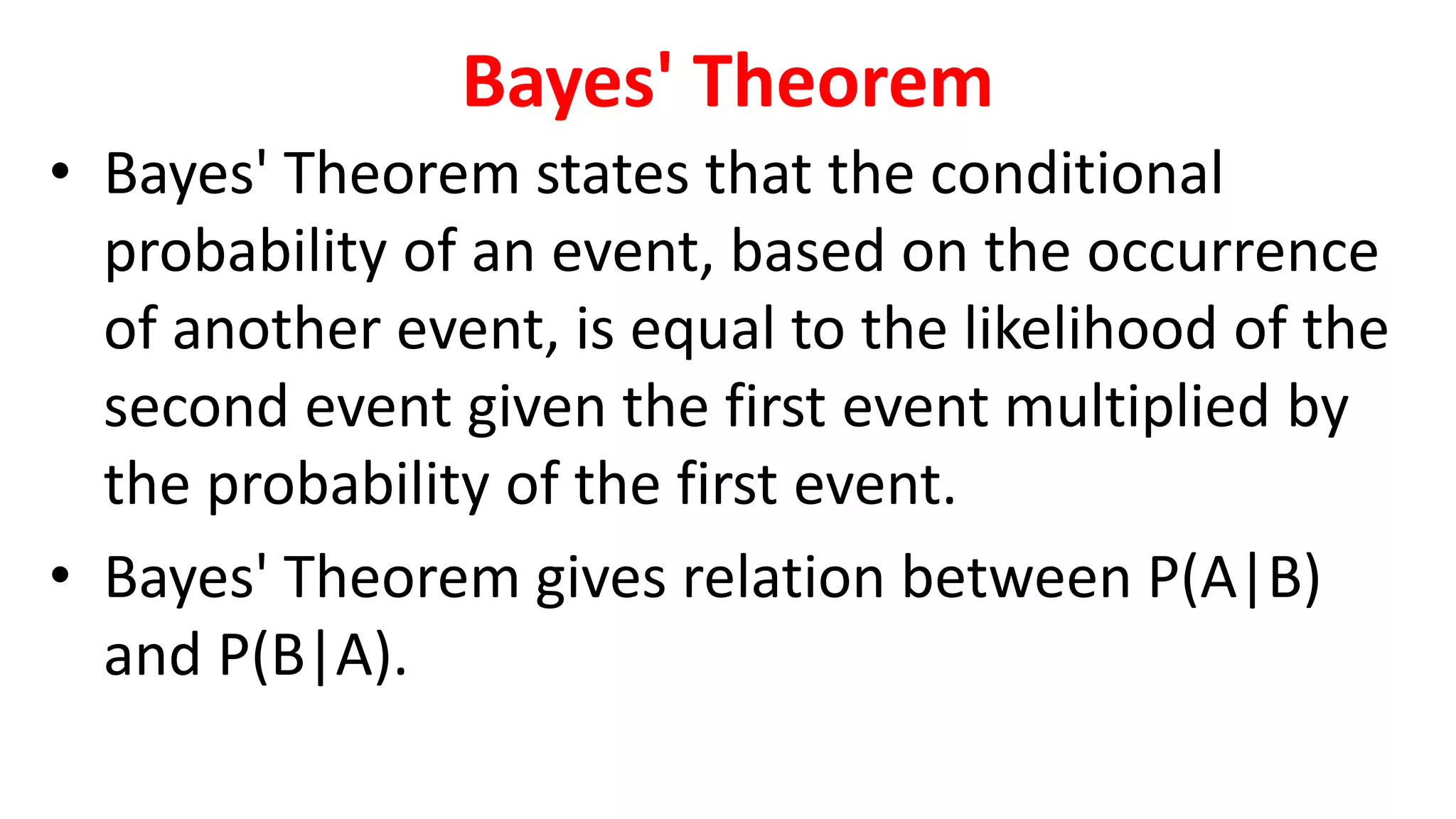 Bayes' Theorem
• Bayes' Theorem states that the conditional
probability of an event, based on the occurrence
of another event, is equal to the likelihood of the
second event given the first event multiplied by
the probability of the first event.
• Bayes' Theorem gives relation between P(A|B)
and P(B|A).
 