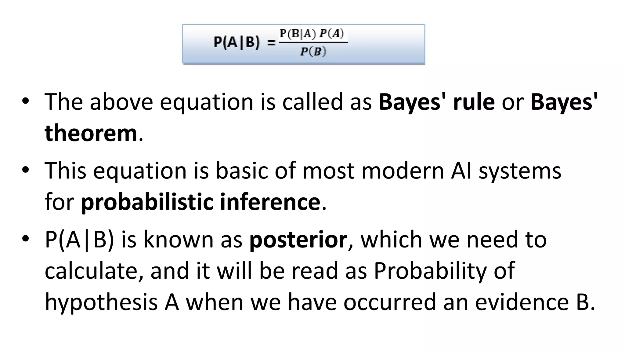 • The above equation is called as Bayes' rule or Bayes'
theorem.
• This equation is basic of most modern AI systems
for probabilistic inference.
• P(A|B) is known as posterior, which we need to
calculate, and it will be read as Probability of
hypothesis A when we have occurred an evidence B.
 