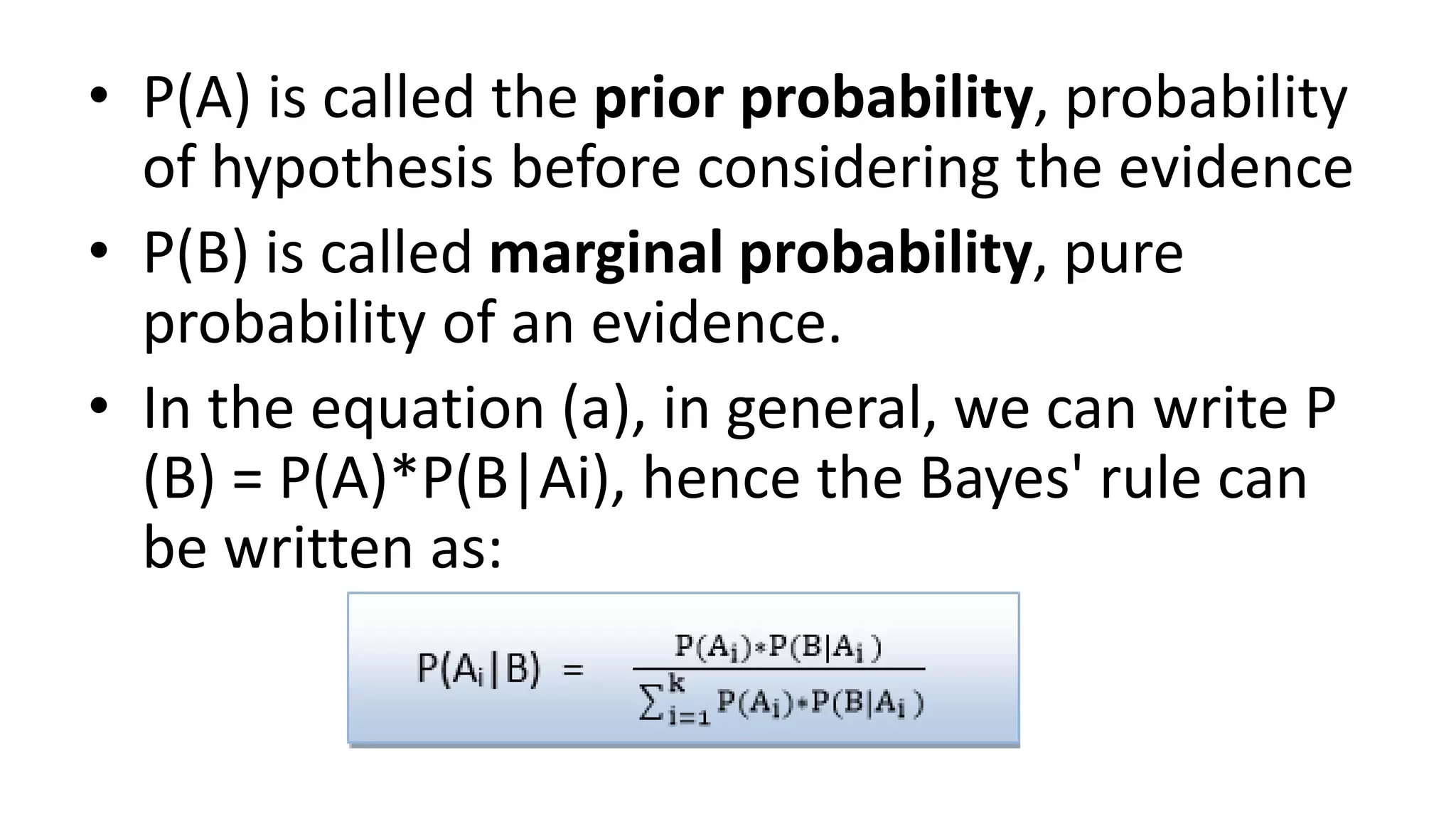 • P(A) is called the prior probability, probability
of hypothesis before considering the evidence
• P(B) is called marginal probability, pure
probability of an evidence.
• In the equation (a), in general, we can write P
(B) = P(A)*P(B|Ai), hence the Bayes' rule can
be written as:
 
