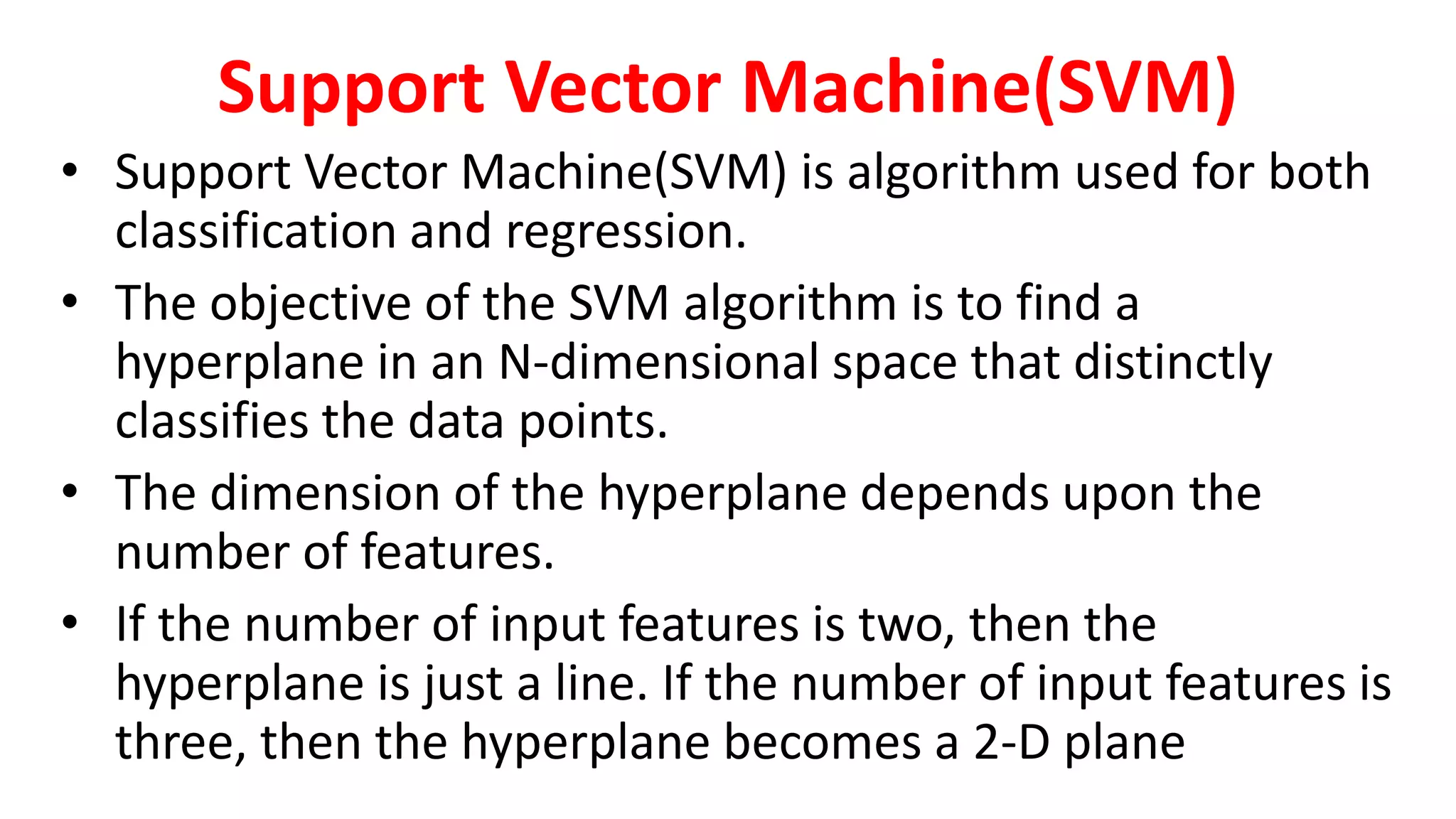 Support Vector Machine(SVM)
• Support Vector Machine(SVM) is algorithm used for both
classification and regression.
• The objective of the SVM algorithm is to find a
hyperplane in an N-dimensional space that distinctly
classifies the data points.
• The dimension of the hyperplane depends upon the
number of features.
• If the number of input features is two, then the
hyperplane is just a line. If the number of input features is
three, then the hyperplane becomes a 2-D plane
 