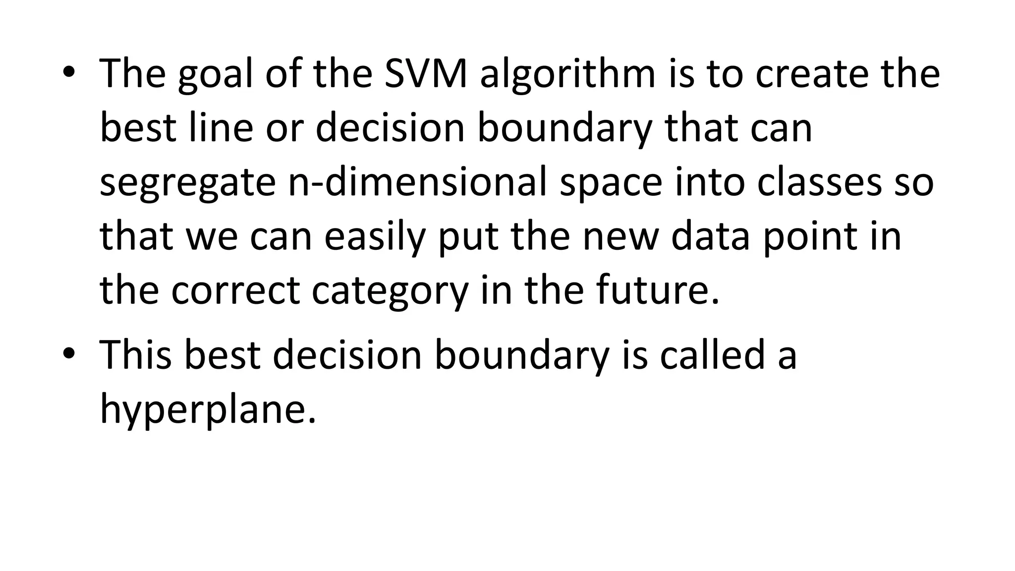 • The goal of the SVM algorithm is to create the
best line or decision boundary that can
segregate n-dimensional space into classes so
that we can easily put the new data point in
the correct category in the future.
• This best decision boundary is called a
hyperplane.
 