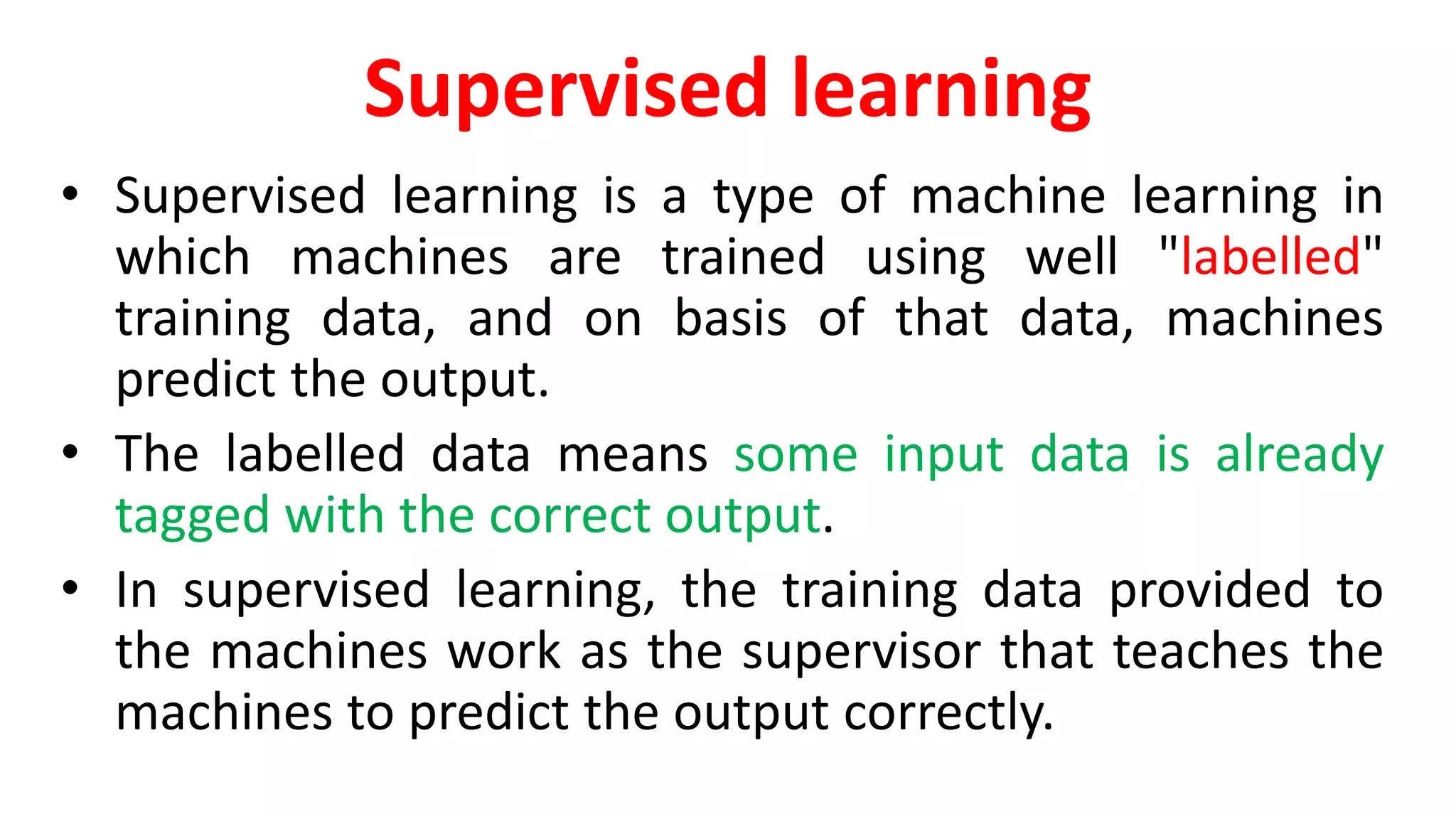 Supervised learning
• Supervised learning is a type of machine learning in
which machines are trained using well "labelled"
training data, and on basis of that data, machines
predict the output.
• The labelled data means some input data is already
tagged with the correct output.
• In supervised learning, the training data provided to
the machines work as the supervisor that teaches the
machines to predict the output correctly.
 