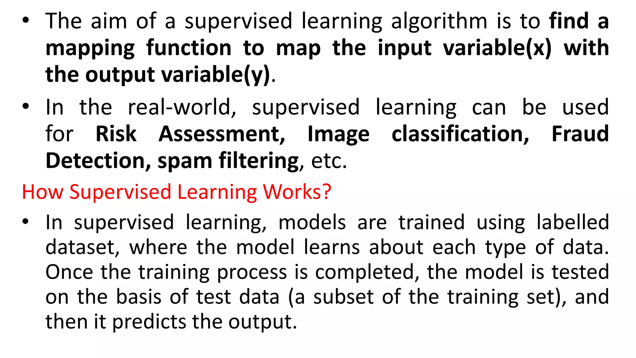 • The aim of a supervised learning algorithm is to find a
mapping function to map the input variable(x) with
the output variable(y).
• In the real-world, supervised learning can be used
for Risk Assessment, Image classification, Fraud
Detection, spam filtering, etc.
How Supervised Learning Works?
• In supervised learning, models are trained using labelled
dataset, where the model learns about each type of data.
Once the training process is completed, the model is tested
on the basis of test data (a subset of the training set), and
then it predicts the output.
 