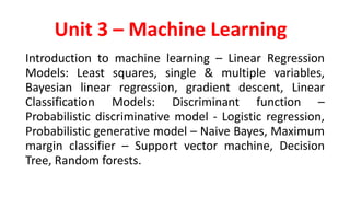 Unit 3 – Machine Learning
Introduction to machine learning – Linear Regression
Models: Least squares, single & multiple variables,
Bayesian linear regression, gradient descent, Linear
Classification Models: Discriminant function –
Probabilistic discriminative model - Logistic regression,
Probabilistic generative model – Naive Bayes, Maximum
margin classifier – Support vector machine, Decision
Tree, Random forests.
 