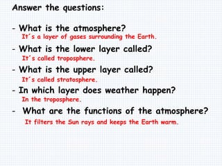 Answer the questions:
- What is the atmosphere?
- What is the lower layer called?
- What is the upper layer called?
- In which layer does weather happen?
- What are the functions of the atmosphere?
It´s a layer of gases surrounding the Earth.
It´s called troposphere.
It´s called stratosphere.
In the troposphere.
It filters the Sun rays and keeps the Earth warm.
 