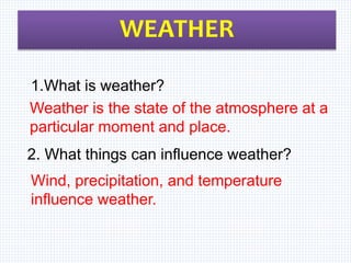 WEATHER
Weather is the state of the atmosphere at a
particular moment and place.
Wind, precipitation, and temperature
influence weather.
1.What is weather?
2. What things can influence weather?
 