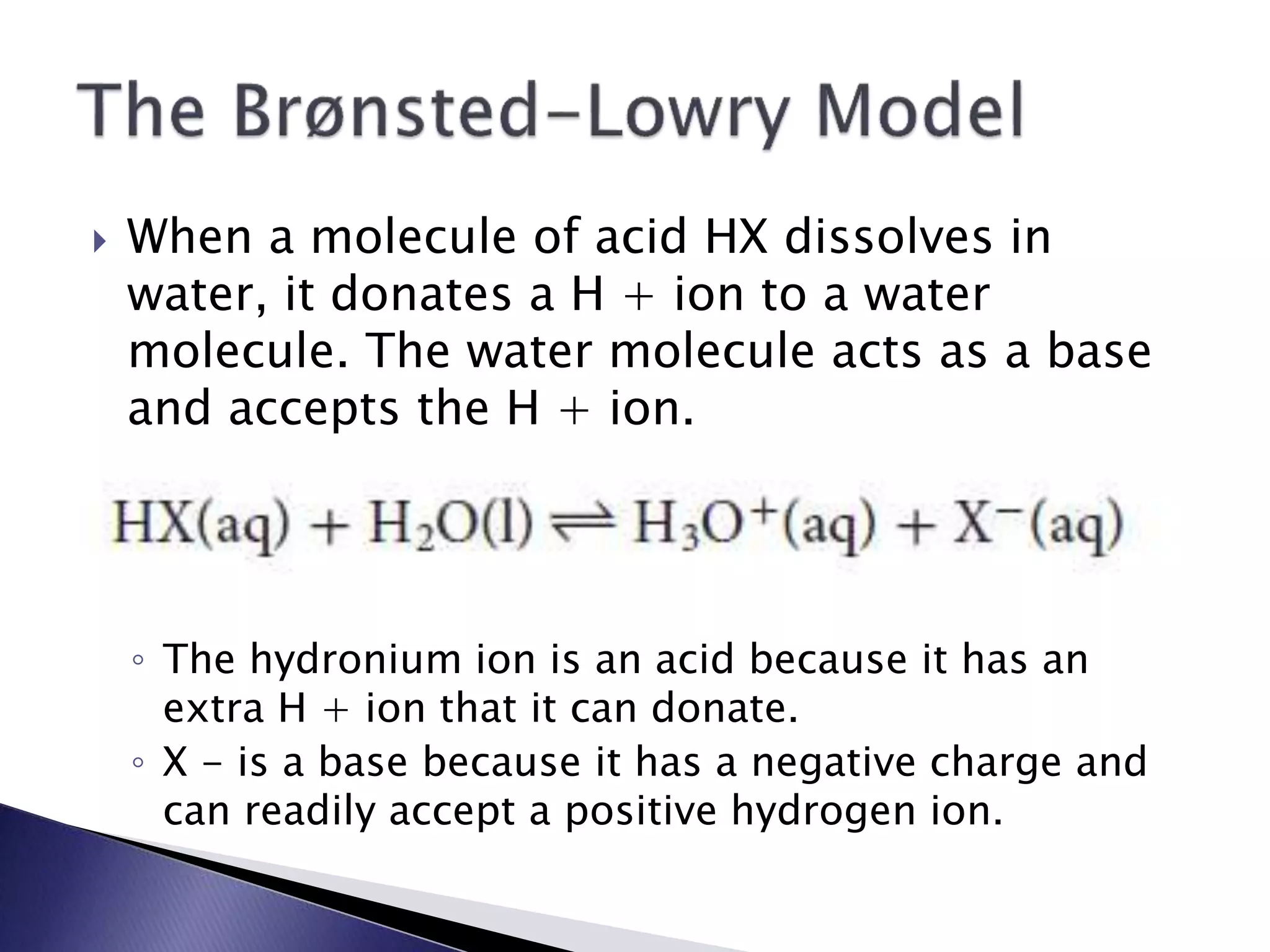 When a molecule of acid HX dissolves in 
water, it donates a H + ion to a water 
molecule. The water molecule acts as a base 
and accepts the H + ion. 
◦ The hydronium ion is an acid because it has an 
extra H + ion that it can donate. 
◦ X - is a base because it has a negative charge and 
can readily accept a positive hydrogen ion. 
 