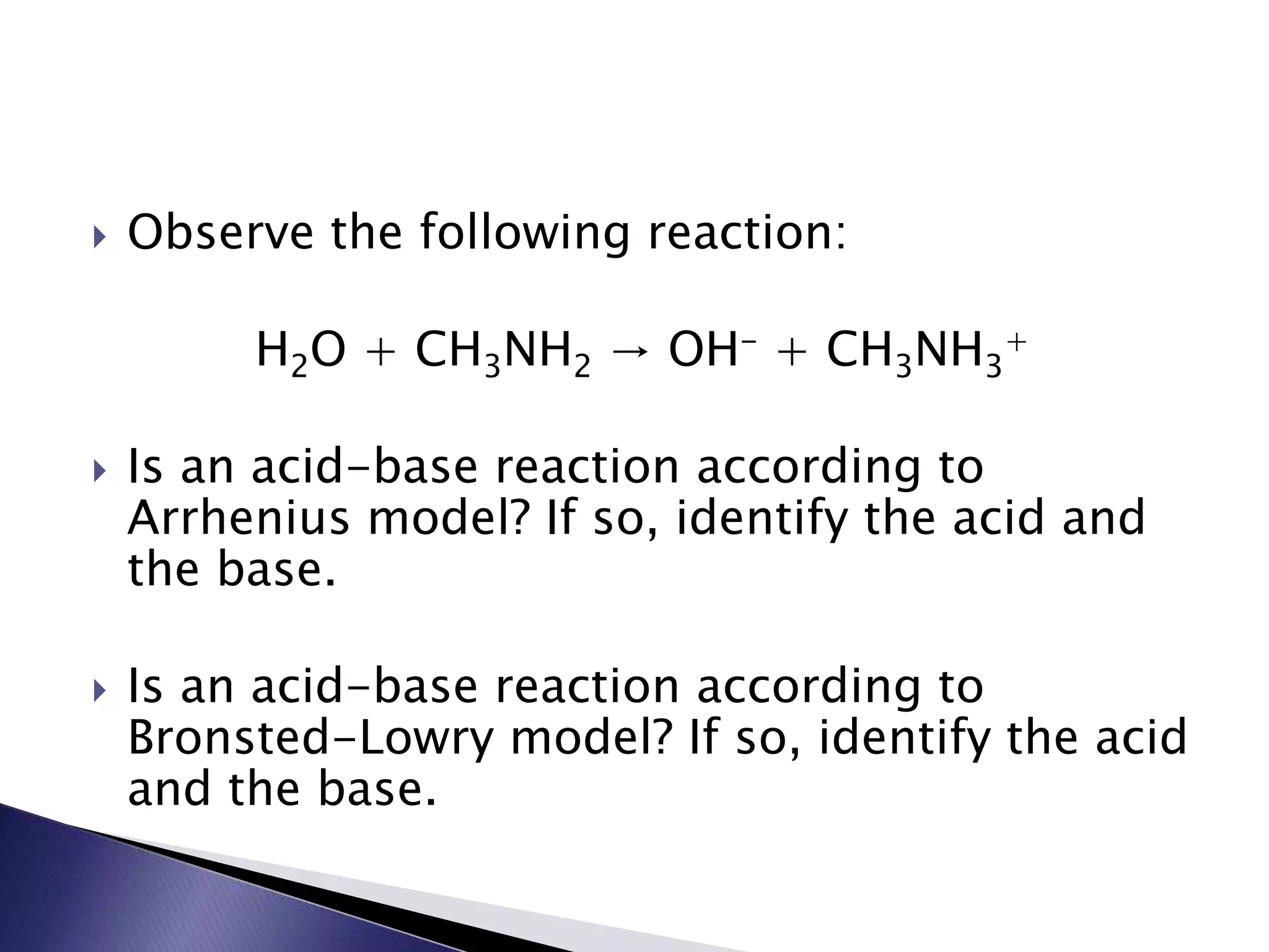  Observe the following reaction: 
H2O + CH3NH2 → OH- + CH3NH3 
+ 
 Is an acid-base reaction according to 
Arrhenius model? If so, identify the acid and 
the base. 
 Is an acid-base reaction according to 
Bronsted-Lowry model? If so, identify the acid 
and the base. 
 