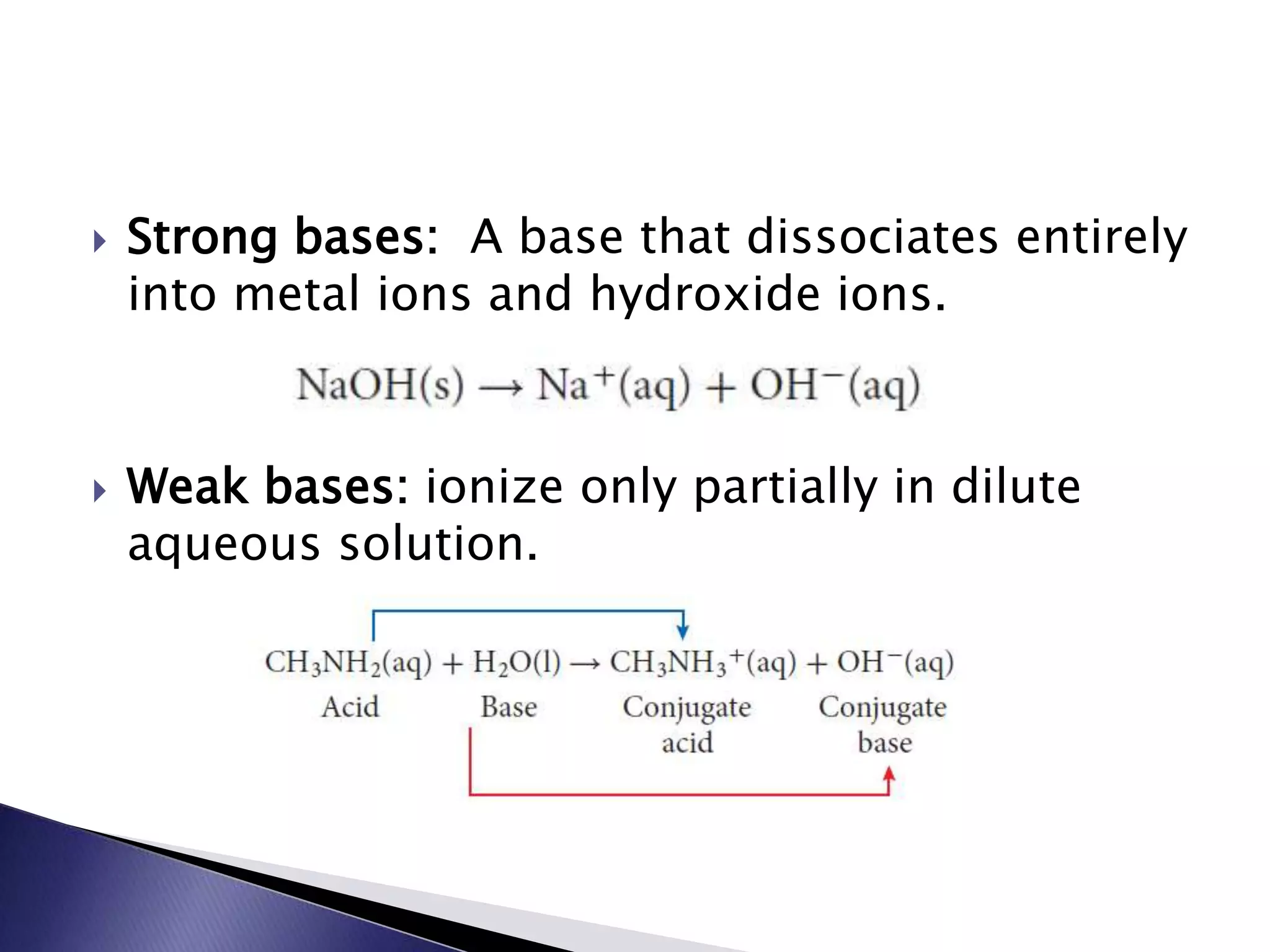  Strong bases: A base that dissociates entirely 
into metal ions and hydroxide ions. 
 Weak bases: ionize only partially in dilute 
aqueous solution. 
 