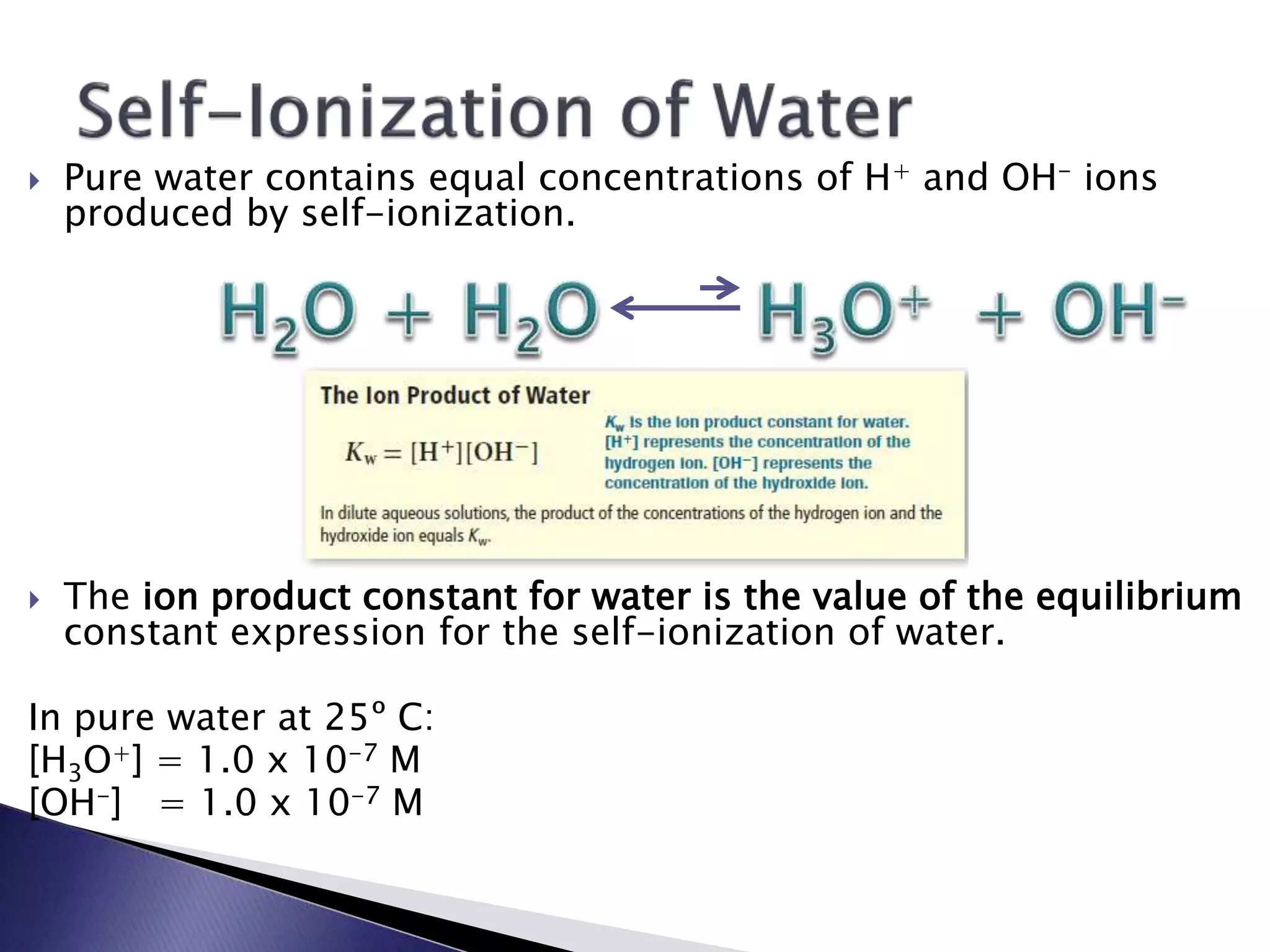  Pure water contains equal concentrations of H+ and OH- ions 
produced by self-ionization. 
 The ion product constant for water is the value of the equilibrium 
constant expression for the self-ionization of water. 
In pure water at 25º C: 
[H3O+] = 1.0 x 10-7 M 
[OH-] = 1.0 x 10-7 M 
 