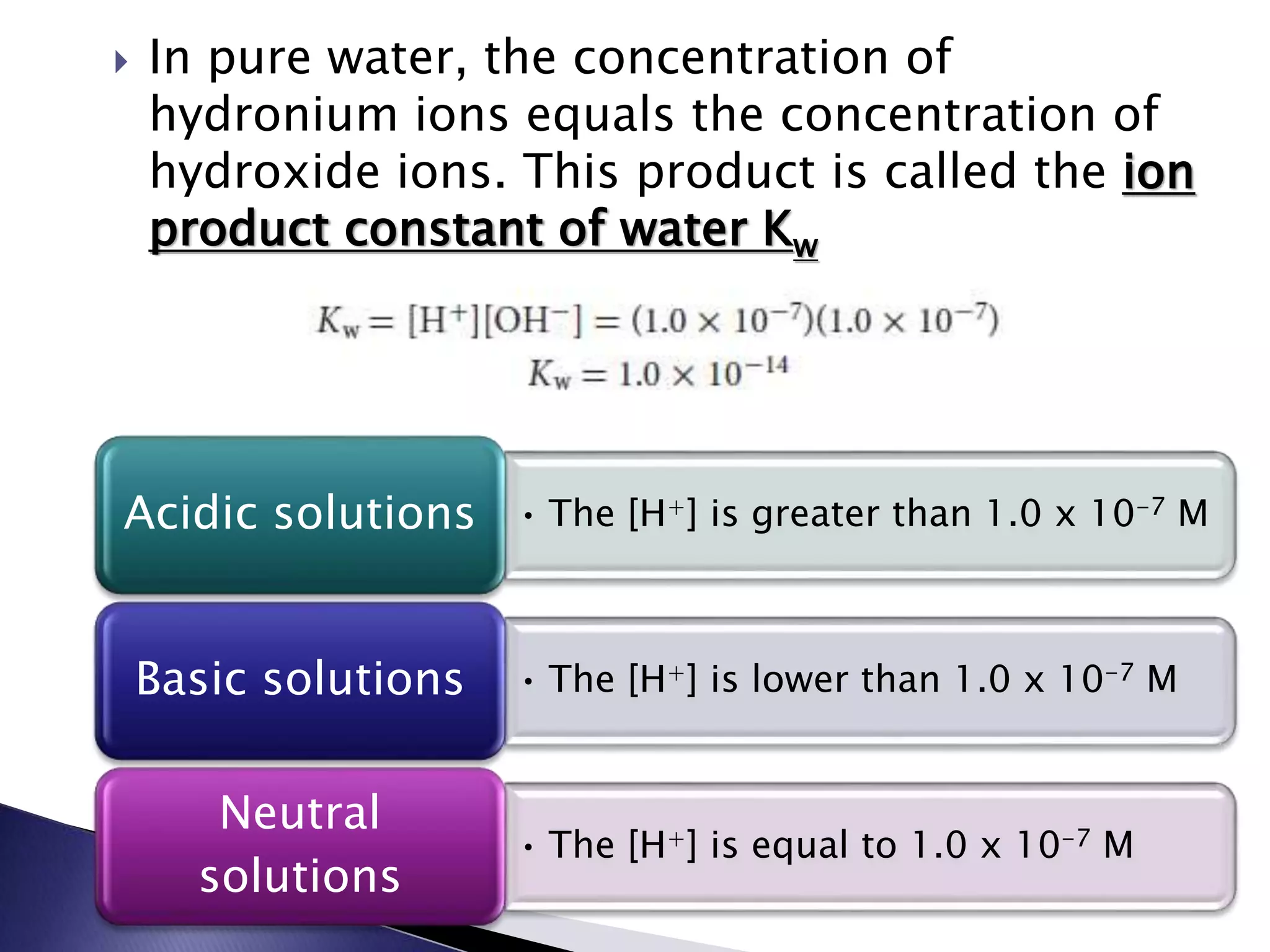  In pure water, the concentration of 
hydronium ions equals the concentration of 
hydroxide ions. This product is called the ion 
product constant of water Kw 
Acidic solutions • The [H+] is greater than 1.0 x 10-7 M 
Basic solutions • The [H+] is lower than 1.0 x 10-7 M 
• The [H+] is equal to 1.0 x 10-7 M 
Neutral 
solutions 
 