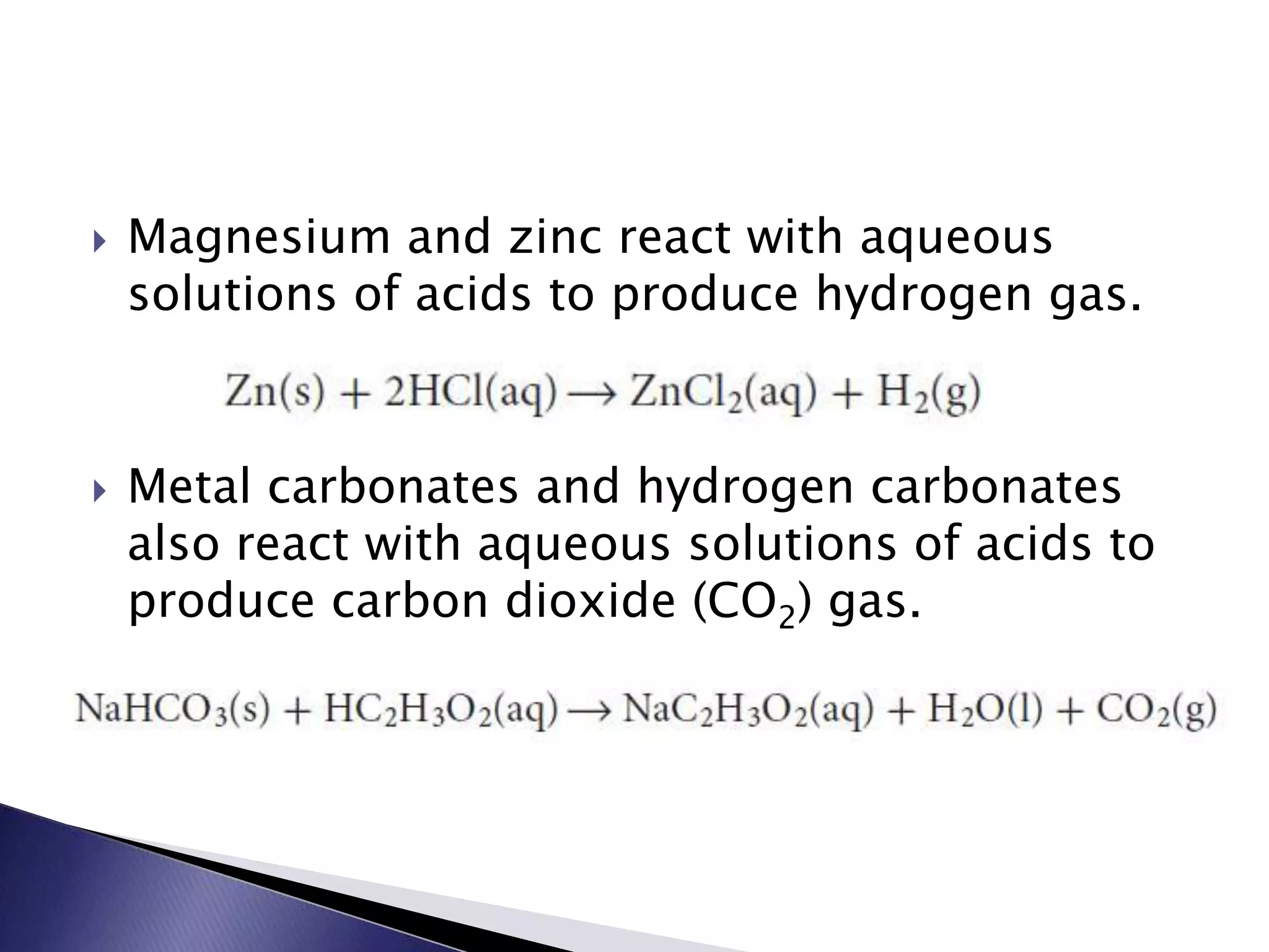  Magnesium and zinc react with aqueous 
solutions of acids to produce hydrogen gas. 
 Metal carbonates and hydrogen carbonates 
also react with aqueous solutions of acids to 
produce carbon dioxide (CO2) gas. 
 