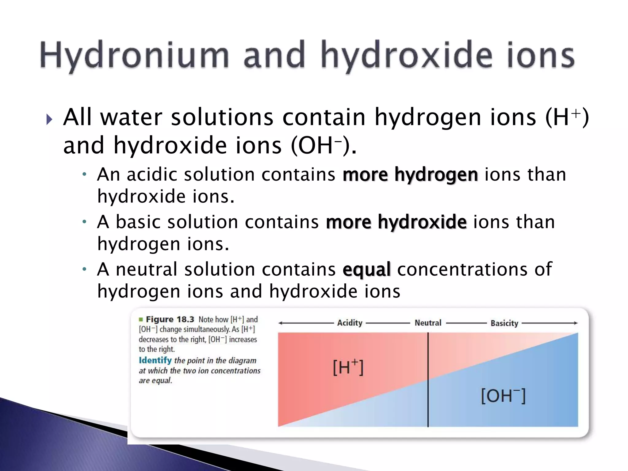  All water solutions contain hydrogen ions (H+) 
and hydroxide ions (OH-). 
 An acidic solution contains more hydrogen ions than 
hydroxide ions. 
 A basic solution contains more hydroxide ions than 
hydrogen ions. 
 A neutral solution contains equal concentrations of 
hydrogen ions and hydroxide ions 
 