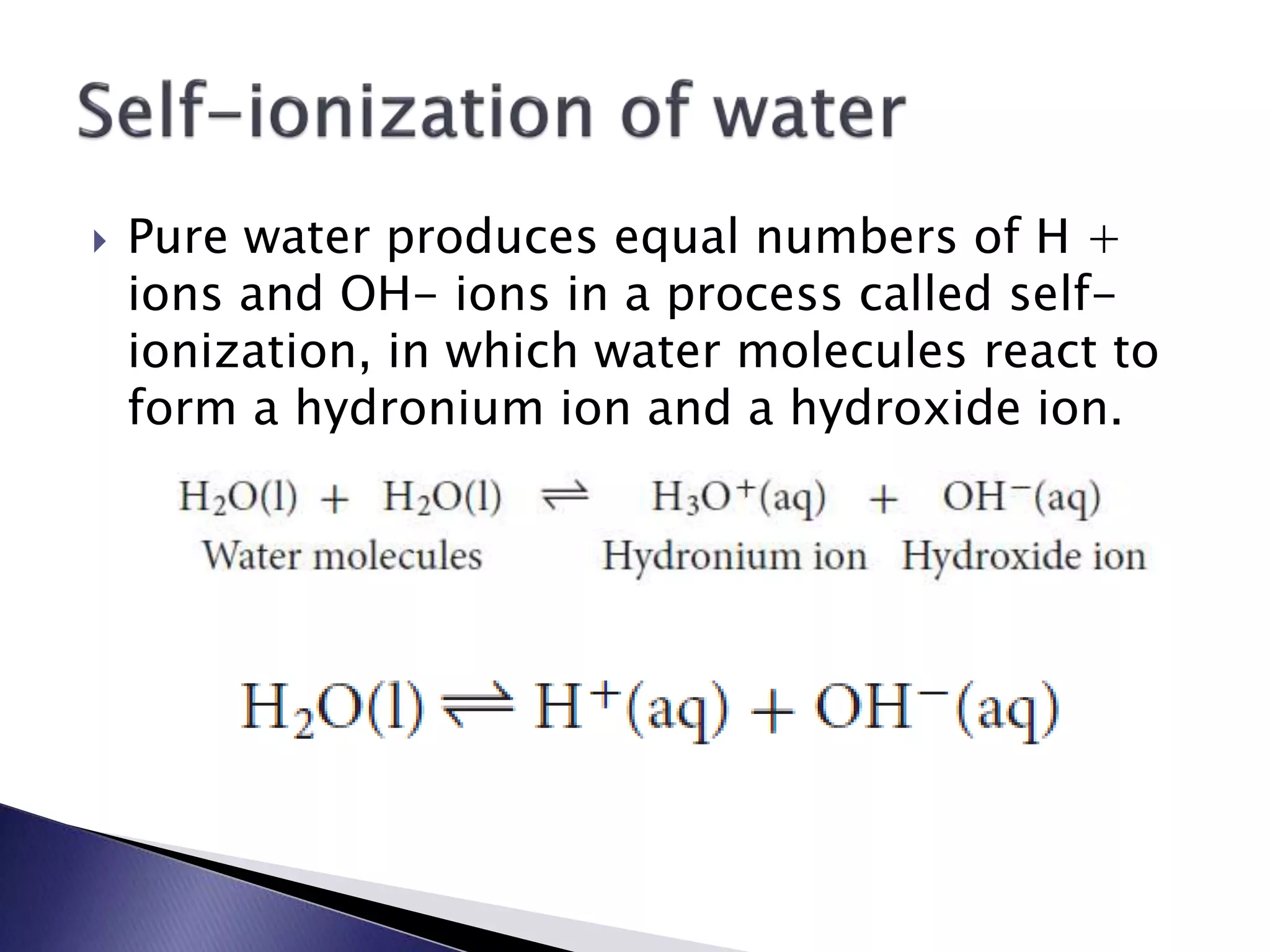  Pure water produces equal numbers of H + 
ions and OH- ions in a process called self-ionization, 
in which water molecules react to 
form a hydronium ion and a hydroxide ion. 
 