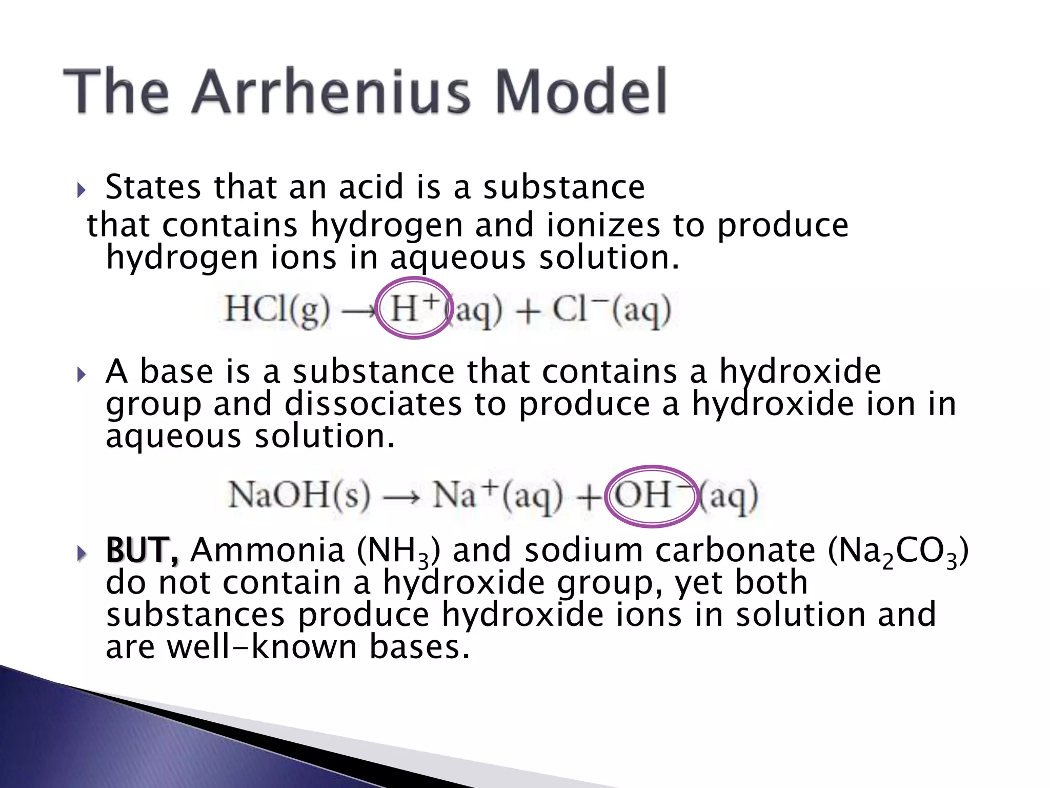  States that an acid is a substance 
that contains hydrogen and ionizes to produce 
hydrogen ions in aqueous solution. 
 A base is a substance that contains a hydroxide 
group and dissociates to produce a hydroxide ion in 
aqueous solution. 
 BUT, Ammonia (NH3) and sodium carbonate (Na2CO3) 
do not contain a hydroxide group, yet both 
substances produce hydroxide ions in solution and 
are well-known bases. 
 