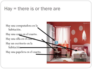 Hay = there is or there are
Hay una computadora en la
habitación.
Hay una cama en el cuarto.
Hay una silla en el cuarto.
Hay un escritorio en la
habitación.
Hay una papelera en el cuarto.
 
