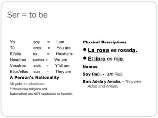 Ser = to be
Yo soy = I am
Tú eres = You are
El/ella es = He/she is
Nosotros somos = We are
Vosotros soís = Y'all are
Ellos/ellas son = They are
A Person’s Nationality
Mi padre es colombiano.
**Notice how religions and
Nationalities are NOT capitalized in Spanish.
Physical Descriptions
La rosa es rosada.
El libro es rojo.
Names
Soy Raúl. - I am Raúl.
Son Adela y Amalia. - They are
Adela and Amalia.
 
