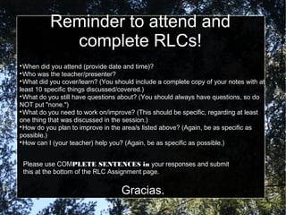 Reminder to attend and
complete RLCs!

When did you attend (provide date and time)?

Who was the teacher/presenter?

What did you cover/learn? (You should include a complete copy of your notes with at
least 10 specific things discussed/covered.)

What do you still have questions about? (You should always have questions, so do
NOT put "none.")

What do you need to work on/improve? (This should be specific, regarding at least
one thing that was discussed in the session.)

How do you plan to improve in the area/s listed above? (Again, be as specific as
possible.)

How can I (your teacher) help you? (Again, be as specific as possible.)
Please use COMPLETE SENTENCES in your responses and submit
this at the bottom of the RLC Assignment page.
Gracias.
 