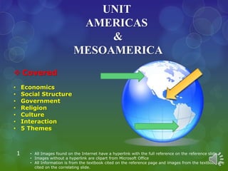 UNIT
AMERICAS
&
MESOAMERICA
1 • All Images found on the Internet have a hyperlink with the full reference on the reference slide.
• Images without a hyperlink are clipart from Microsoft Office
• All Information is from the textbook cited on the reference page and images from the textbook are
cited on the correlating slide.
 Covered
• Economics
• Social Structure
• Government
• Religion
• Culture
• Interaction
• 5 Themes
 