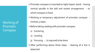 Working of
Prismatic
Compass
• Prismatic compass is mounted on light tripod stand - having
vertical spindle in the ball and socket arrangement - to
which compass is fixed.
• Working or temporary adjustment of prismatic compass -
involves 3 steps.
• Before taking reading with prismatic compass
1) Centering
2) Leveling
3) Focusing …. Is required to be done
• After performing above three steps - bearing of a line is
observed.
 